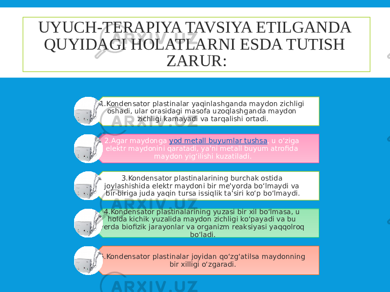 UYUCH-TERAPIYA TAVSIYA ETILGANDA QUYIDAGI HOLATLARNI ESDA TUTISH ZARUR: 1.Kondensator plastinalar yaqinlashganda maydon zichligi oshadi, ular orasidagi masofa uzoqlashganda maydon zichligi kamayadi va tarqalishi ortadi. 2.Agar maydonga  yod metall buyumlar tushsa , u o‘ziga elektr maydonini qaratadi, ya&#39;ni metall buyum atrofida maydon yig‘ilishi kuzatiladi. 3.Kondensator plastinalarining burchak ostida joylashishida elektr maydoni bir me&#39;yorda bo‘lmaydi va bir-biriga juda yaqin tursa issiqlik ta&#39;siri ko‘p bo‘lmaydi. 4.Kondensator plastinalarining yuzasi bir xil bo‘lmasa, u holda kichik yuzalida maydon zichligi ko‘payadi va bu yerda biofizik jarayonlar va organizm reaksiyasi yaqqolroq bo‘ladi. 5.Kondensator plastinalar joyidan qo‘zg‘atilsa maydonning bir xilligi o‘zgaradi. 