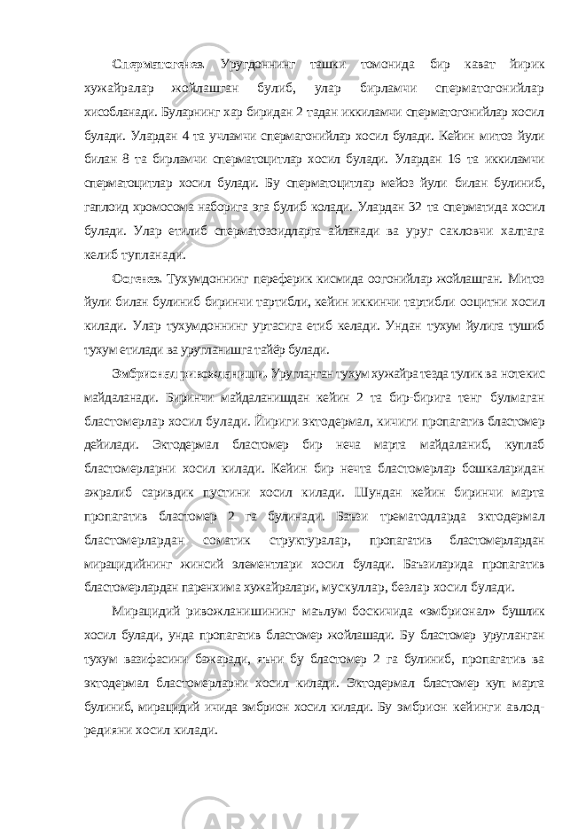 Сперматогенез. Уругдоннинг ташки томонида бир кават йирик хужайралар жойлашган булиб, улар бирламчи сперматогонийлар хисобланади. Буларнинг хар биридан 2 тадан иккиламчи сперматогонийлар хосил булади. Улардан 4 та учламчи спермагонийлар хосил булади. Кейин митоз йули билан 8 та бирламчи сперматоцитлар хосил булади. Улардан 16 та иккиламчи сперматоцитлар хосил булади. Бу сперматоцитлар мейоз йули билан булиниб, гаплоид хромосома наборига эга булиб колади. Улардан 32 та сперматида хосил булади. Улар етилиб сперматозоидларга айланади ва уруг сакловчи халтага келиб тупланади. Оогенез. Тухумдоннинг переферик кисмида оогонийлар жойлашган. Митоз йули билан булиниб биринчи тартибли, кейин иккинчи тартибли ооцитни хосил килади. Улар тухумдоннинг уртасига етиб келади. Ундан тухум йулига тушиб тухум етилади ва уругланишга тайёр булади. Эмбрионал ривожланиши. Уругланган тухум хужайра тезда тулик ва нотекис майдаланади. Биринчи майдаланишдан кейин 2 та бир-бирига тенг булмаган бластомерлар хосил булади. Йириги эктодермал, кичиги пропагатив бластомер дейилади. Эктодермал бластомер бир неча марта майдаланиб, куплаб бластомерларни хосил килади. Кейин бир нечта бластомерлар бошкаларидан ажралиб саривдик пустини хосил килади. Шундан кейин биринчи марта пропагатив бластомер 2 га булинади. Баъзи трематодларда эктодермал бластомерлардан соматик структуралар, пропагатив бластомерлардан мирацидийнинг жинсий элементлари хосил булади. Баъзиларида пропагатив бластомерлардан паренхима хужайралари, мускуллар, безлар хосил булади. Мирацидий ривожланишининг маълум боскичида «эмбрионал» бушлик хосил булади, унда пропагатив бластомер жойлашади. Бу бластомер уругланган тухум вазифасини бажаради, яъни бу бластомер 2 га булиниб, пропагатив ва эктодермал бластомерларни хосил килади. Эктодермал бластомер куп марта булиниб, мирацидий ичида эмбрион хосил килади. Бу эмбрион кейинги авлод- редияни хосил килади. 