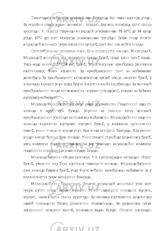 Трематодлар эмбрионал ривожланиши бачадонда ёки ташки мухитда утади. Бу жараёнга ташки мухит омиллари - харорат, ёруглик, кислород катта таъсир курсатади. F . hepatica тухумида мирацидий ривожланиши 28- 31°С да 14 кунда утади. 10°С дан паст хароратда ривожланиши тухтайди. Тухум ичида етилган мирицидий личинкаси тухум копкогини кутариб, сувга ёки нам жойга чикади. Постэмбрионал ривожланиши. Она спороциста авлоди. Мирацидий. Мирацидий личинкаси она спороциста авлоди булиб, сувда эркин сузиб юради. Улар жуда кичик (0,02-0,34 мм) булиб, йирик киприкли хужайралар (эпителиал пластинкалар) билан копланган. Бу хужайраларнинг сони ва жойлашиши доимийдир. Бу хужайраларнинг цитоплазмасида куплаб захира гликоген булиб, у киприклар харакати учун зарур булган энергетик манба хисобланади. Бу эпителий хужайраларнинг тагида цитоплазматик тегумент (гиподерма), халкали ва буйлама мускуллар жойлашган. Мирацидийнинг сезги органлари яхши ривожланган. Гавдасининг олдинги кисмида 1 жуфт кузи булади. Биринчи ва иккинчи катор эпителий хужайраларининг уртасида сенсиллалар жойлашган. Мирацидийнинг олдинги кисмида харакатчан мускулли хартуми булиб, у моллюска организмини тешиб, унинг ичкарига кириш учун йул очиш вазифани бажаради. Хартумнинг учидан махсус безнинг йули очилади. Унинг секрети таркибида ферментлар булиб, улар моллюска гавдасини тешишга ва шу тешикдан мирацидийни моллюска гавдасининг ичкарисига киришига ёрдам беради. Мирицидийларнинг айирув органлари 2 та протонефредия каналидан иборат булиб, уларнинг хар бири мустакил ташкарига очилади. Мирицидийларнинг орка кисмида бушлик булиб, унда йирик эмбрион хужайралари жойлашган ва у партеногенетик тухум вазифасини бажаради. Мирацидийнинг биологияси. Етилган мирацидий личинкаси узок вакт тухум пусти ичида яшаши мумкин. Унинг ташкарига чикишига ёруглик, харорат, намлик катта таъсир курсатади. Бу омиллар протеолитик ферментлар ишлаб чикарадиган безлар фаолиятини тезлаштиради. Бу ферментлар тухум копкогининг четларини эритиб, очилишига ёрдам беради. Очилган копкокдан 