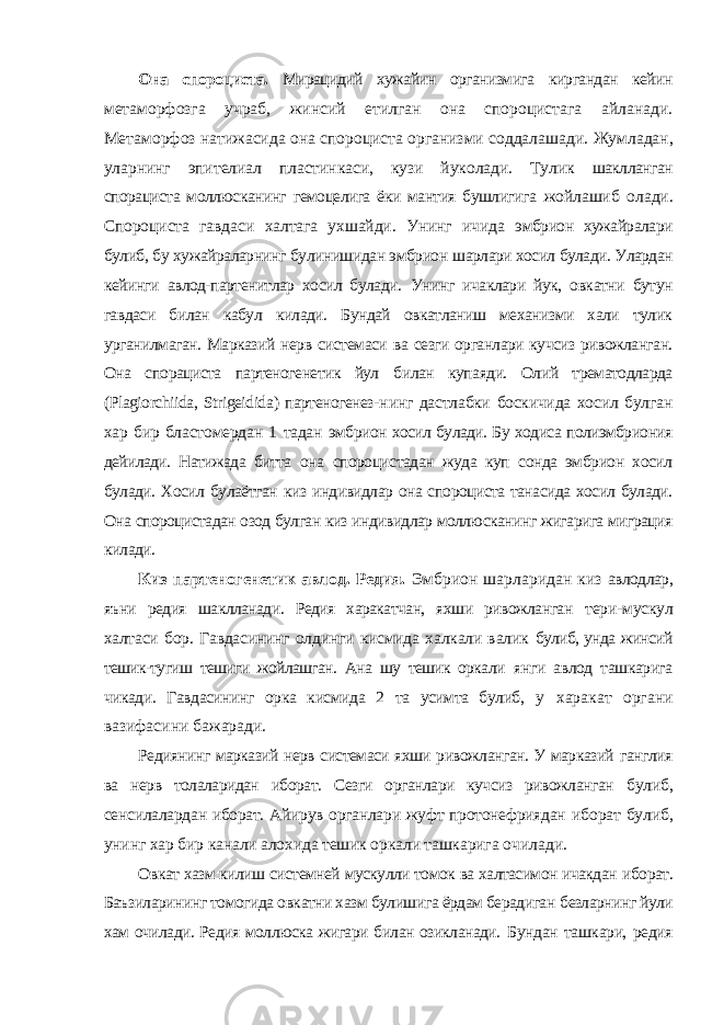 Она спороциста. Мирацидий хужайин организмига киргандан кейин метаморфозга учраб, жинсий етилган она спороцистага айланади. Метаморфоз натижасида она спороциста организми соддалашади. Жумладан, уларнинг эпителиал пластинкаси, кузи йуколади. Тулик шаклланган спорациста моллюсканинг гемоцелига ёки мантия бушлигига жойлашиб олади. Спороциста гавдаси халтага ухшайди. Унинг ичида эмбрион хужайралари булиб, бу хужайраларнинг булинишидан эмбрион шарлари хосил булади. Улардан кейинги авлод-партенитлар хосил булади. Унинг ичаклари йук, овкатни бутун гавдаси билан кабул килади. Бундай овкатланиш механизми хали тулик урганилмаган. Марказий нерв системаси ва сезги органлари кучсиз ривожланган. Она спорациста партеногенетик йул билан купаяди. Олий трематодларда ( Plagiorchiida , Strigeidida ) партеногенез- нинг дастлабки боскичида хосил булган хар бир бластомердан 1 тадан эмбрион хосил булади. Бу ходиса полиэмбриония дейилади. Натижада битта она спороцистадан жуда куп сонда эмбрион хосил булади. Хосил булаётган киз индивидлар она спороциста танасида хосил булади. Она спороцистадан озод булган киз индивидлар моллюсканинг жигарига миграция килади. Киз партеногенетик авлод. Редия. Эмбрион шарларидан киз авлодлар, яъни редия шаклланади. Редия харакатчан, яхши ривожланган тери-мускул халтаси бор. Гавдасининг олдинги кисмида халкали валик булиб, унда жинсий тешик-тугиш тешиги жойлашган. Ана шу тешик оркали янги авлод ташкарига чикади. Гавдасининг орка кисмида 2 та усимта булиб, у харакат органи вазифасини бажаради. Редиянинг марказий нерв системаси яхши ривожланган. У марказий ганглия ва нерв толаларидан иборат. Сезги органлари кучсиз ривожланган булиб, сенсилалардан иборат. Айирув органлари жуфт протонефриядан иборат булиб, унинг хар бир канали алохида тешик оркали ташкарига очилади. Овкат хазм килиш системней мускулли томок ва халтасимон ичакдан иборат. Баъзиларининг томогида овкатни хазм булишига ёрдам берадиган безларнинг йули хам очилади. Редия моллюска жигари билан озикланади. Бундан ташкари, редия 