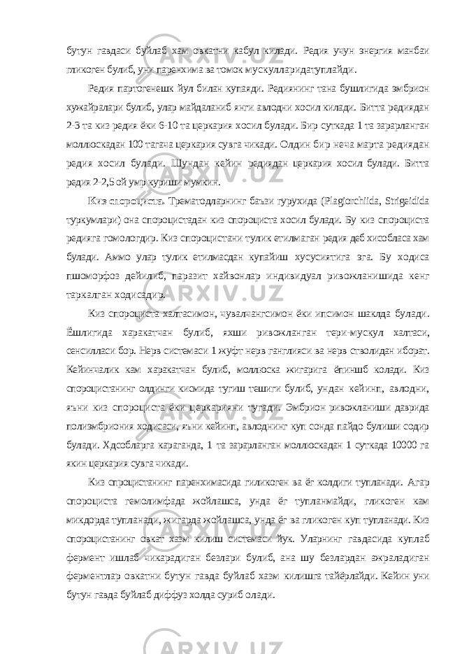 бутун гавдаси буйлаб хам овкатни кабул килади. Редия учун энергия манбаи гликоген булиб, уни паренхима ва томок мускулларидатуплайди. Редия партогенешк йул билан купаяди. Редиянинг тана бушлигида эмбрион хужайралари булиб, улар майдаланиб янги авлодни хосил килади. Битта редиядан 2-3 та киз редия ёки 6-10 та церкария хосил булади. Бир суткада 1 та зарарланган моллюскадан 100 тагача церкария сувга чикади. Олдин бир неча марта редиядан редия хосил булади. Шундан кейин редиядан церкария хосил булади. Битта редия 2-2,5 ой умр куриши мумкин. Киз спороциста. Трематодларнинг баъзи гурухида ( Plagiorchiida , Strigeidida туркумлари) она спороцистадан киз спороциста хосил булади. Бу киз спороциста редияга гомологдир. Киз спороцистани тулик етилмаган редия деб хисобласа хам булади. Аммо улар тулик етилмасдан купайиш хусусиятига эга. Бу ходиса пшоморфоз дейилиб, паразит хайвонлар индивидуал ривожланишида кенг таркалган ходисадир. Киз спороциста халтасимон, чувалчангсимон ёки ипсимон шаклда булади. Ёшлигида харакатчан булиб, яхши ривожланган тери-мускул халтаси, сенсилласи бор. Нерв системаси 1 жуфт нерв ганглияси ва нерв стволидан иборат. Кейинчалик кам харакатчан булиб, моллюска жигарига ёпиншб колади. Киз спороцистанинг олдинги кисмида тугиш тешиги булиб, ундан кейинп, авлодни, яъни киз спороциста ёки церкарияни тугади. Эмбрион ривожланиши даврида полиэмбриония ходисаси, яъни кейинп, авлоднинг куп сонда пайдо булиши содир булади. Хдсобларга караганда, 1 та зарарланган моллюскадан 1 суткада 10000 га якин церкария сувга чикади. Киз спроцистанинг паренхимасида гиликоген ва ёг колдиги тупланади. Агар спороциста гемолимфада жойлашса, унда ёг тупланмайди, гликоген кам микдорда тупланади, жигарда жойлашса, унда ёг ва гликоген куп тупланади. Киз спороцистанинг овкат хазм килиш системаси йук. Уларнинг гавдасида куплаб фермент ишлаб чикарадиган безлари булиб, ана шу безлардан ажраладиган ферментлар овкатни бутун гавда буйлаб хазм килишга тайёрлайди. Кейин уни бутун гавда буйлаб диффуз холда суриб олади. 