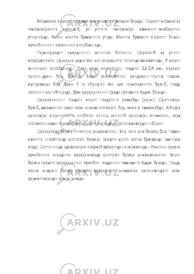 Моллюска паразитга карши иммунологик реакция беради. Паразит моллюска гемолимфасига чумилиб, уз устига гемолимфа элементи- амебоцитни утиргизади. Кейин мантия бушлигига утади. Мантия бушлиги паразит билан хужайиннинг алокачиси хисобланади. Гермафродит авлодининг личинка боскичи. Церкарий ва унинг морфологияси. Церкария редия ёки киз спорациста танасида шаклланади. У марит личинкаси хисобланади. Улар жуда харакатчан, гавдаси 0,1-0,8 мм, харакат органи-думи бор. Думида яхши ривожланган кундаланг-таргил толали мускуллари бор. Думи 2 га айрилган ёки куп тармокланган булиб, гавда юзасини кенгайтиради. Дум церкариянинг сувда сузишига ёрдам беради. Церкариянинг гавдаси марит гавдасига ухшайди (расм). Сургичлари булиб, шаклланган овкат хазм килиш системаси бор, аммо у ишламайди. Айирув органлари маритникига нисбатан кичик, жинсий органлари етилмаган, нерв системаси яхши тараккий этган, сезги органлари сенсиллалардан иборат. Церкарияда безлар интенсив ривожланган. Бир неча хил безлар бор: ташки мухитга чикаётганда цистоген безлари секрети циста хосил булишида иштирок этади. Циста ичида адолескария нокулай шароитдан химояланади. Иккинчи оралик хужайинига кирадиган церкарияларда цистоген безлар ривожланмаган. Баъзи безлар секрети церкариянинг хужайин гавдасини тешишига ёрдам беради. Парда хосил килувчи безлар секрети церкарияни моллюска организмидаги хазм ферментларидан химоя килади. 