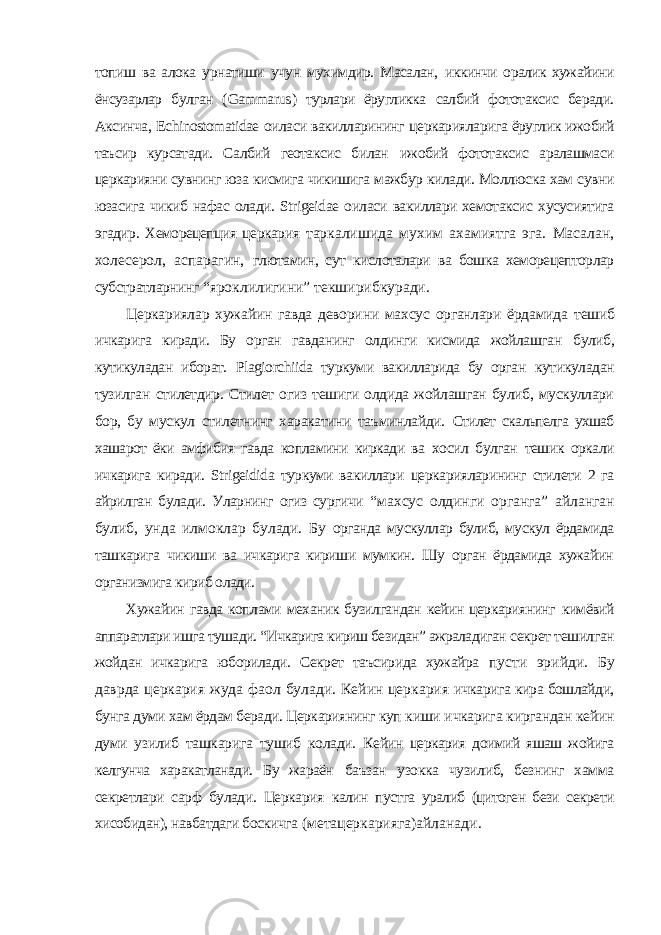 топиш ва алока урнатиши учун мухимдир. Масалан, иккинчи оралик хужайини ёнсузарлар булган ( Gammarus ) турлари ёругликка салбий фототаксис беради. Аксинча, Echinostomatidae оиласи вакилларининг церкарияларига ёруглик ижобий таъсир курсатади. Салбий геотаксис билан ижобий фототаксис аралашмаси церкарияни сувнинг юза кисмига чикишига мажбур килади. Моллюска хам сувни юзасига чикиб нафас олади. Strigeidae оиласи вакиллари хемотаксис хусусиятига эгадир. Хеморецепция церкария таркалишида мухим ахамиятга эга. Масалан, холесерол, аспарагин, глютамин, сут кислоталари ва бошка хеморецепторлар субстратларнинг “яроклилигини” текширибкуради. Церкариялар хужайин гавда деворини махсус органлари ёрдамида тешиб ичкарига киради. Бу орган гавданинг олдинги кисмида жойлашган булиб, кутикуладан иборат. Plagiorchiida туркуми вакилларида бу орган кутикуладан тузилган стилетдир. Стилет огиз тешиги олдида жойлашган булиб, мускуллари бор, бу мускул стилетнинг харакатини таъминлайди. Стилет скальпелга ухшаб хашарот ёки амфибия гавда копламини киркади ва хосил булган тешик оркали ичкарига киради. Strigeidida туркуми вакиллари церкарияларининг стилети 2 га айрилган булади. Уларнинг огиз сургичи “махсус олдинги органга” айланган булиб, унда илмоклар булади. Бу органда мускуллар булиб, мускул ёрдамида ташкарига чикиши ва ичкарига кириши мумкин. Шу орган ёрдамида хужайин организмига кириб олади. Хужайин гавда коплами механик бузилгандан кейин церкариянинг кимёвий аппаратлари ишга тушади. “Ичкарига кириш безидан” ажраладиган секрет тешилган жойдан ичкарига юборилади. Секрет таъсирида хужайра пусти эрийди. Бу даврда церкария жуда фаол булади. Кейин церкария ичкарига кира бошлайди, бунга думи хам ёрдам беради. Церкариянинг куп киши ичкарига киргандан кейин думи узилиб ташкарига тушиб колади. Кейин церкария доимий яшаш жойига келгунча харакатланади. Бу жараён баъзан узокка чузилиб, безнинг хамма секретлари сарф булади. Церкария калин пустга уралиб (цитоген бези секрети хисобидан), навбатдаги боскичга (метацеркарияга)айланади. 