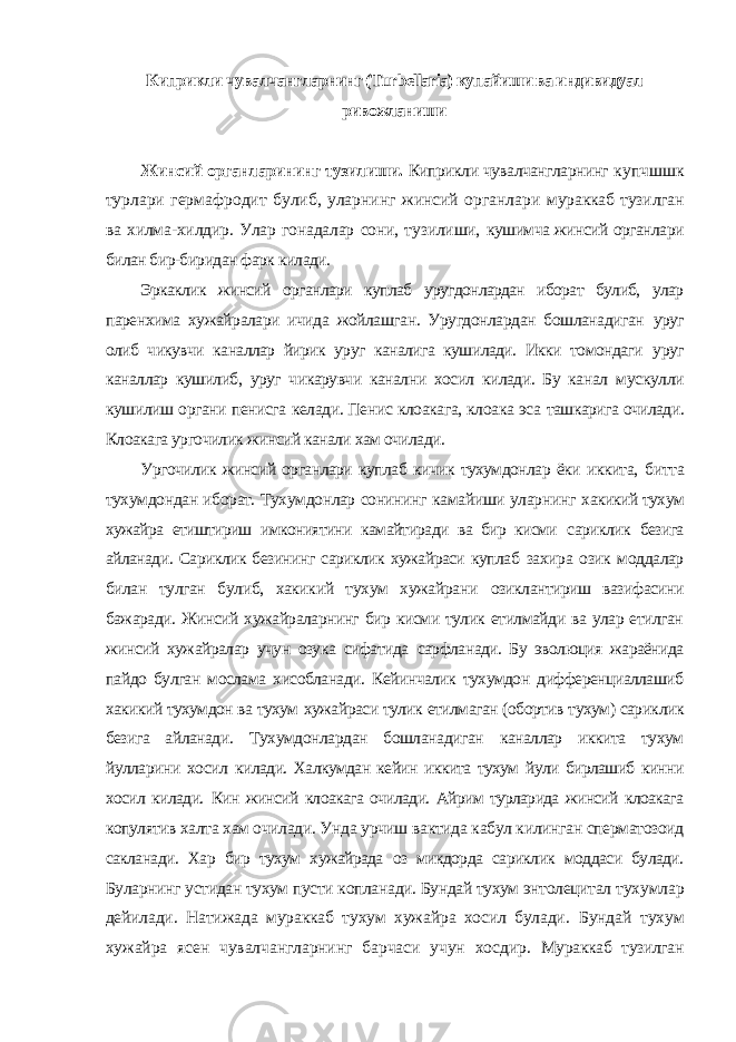 Киприкли чувалчангларнинг (Turbellaria) купайиши ва индивидуал ривожланиши Жинсий органларининг тузилиши. Киприкли чувалчангларнинг купчшшк турлари гермафродит булиб, уларнинг жинсий органлари мураккаб тузилган ва хилма-хилдир. Улар гонадалар сони, тузилиши, кушимча жинсий органлари билан бир-биридан фарк килади. Эркаклик жинсий органлари куплаб уругдонлардан иборат булиб, улар паренхима хужайралари ичида жойлашган. Уругдонлардан бошланадиган уруг олиб чикувчи каналлар йирик уруг каналига кушилади. Икки томондаги уруг каналлар кушилиб, уруг чикарувчи канални хосил килади. Бу канал мускулли кушилиш органи пенисга келади. Пенис клоакага, клоака эса ташкарига очилади. Клоакага ургочилик жинсий канали хам очилади. Ургочилик жинсий органлари куплаб кичик тухумдонлар ёки иккита, битта тухумдондан иборат. Тухумдонлар сонининг камайиши уларнинг хакикий тухум хужайра етиштириш имкониятини камайтиради ва бир кисми сариклик безига айланади. Сариклик безининг сариклик хужайраси куплаб захира озик моддалар билан тулган булиб, хакикий тухум хужайрани озиклантириш вазифасини бажаради. Жинсий хужайраларнинг бир кисми тулик етилмайди ва улар етилган жинсий хужайралар учун озука сифатида сарфланади. Бу эволюция жараёнида пайдо булган мослама хисобланади. Кейинчалик тухумдон дифференциаллашиб хакикий тухумдон ва тухум хужайраси тулик етилмаган (обортив тухум) сариклик безига айланади. Тухумдонлардан бошланадиган каналлар иккита тухум йулларини хосил килади. Халкумдан кейин иккита тухум йули бирлашиб кинни хосил килади. Кин жинсий клоакага очилади. Айрим турларида жинсий клоакага копулятив халта хам очилади. Унда урчиш вактида кабул килинган сперматозоид сакланади. Хар бир тухум хужайрада оз микдорда сариклик моддаси булади. Буларнинг устидан тухум пусти копланади. Бундай тухум энтолецитал тухумлар дейилади. Натижада мураккаб тухум хужайра хосил булади. Бундай тухум хужайра ясен чувалчангларнинг барчаси учун хосдир. Мураккаб тузилган 