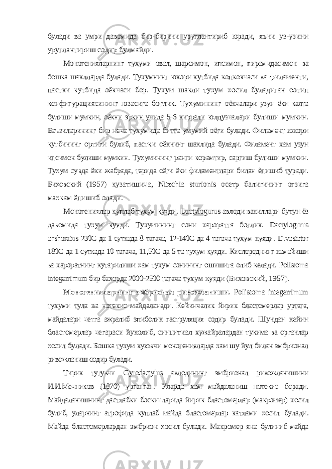 булади ва умри давомида бир-бирини уруглантириб юради, яъни уз-узини уруглантириш содир булмайди. Моногенияларнинг тухуми овал, шарсимон, ипсимон, пирамидасимон ва бошка шаклларда булади. Тухумнинг юкори кутбида копкокчаси ва филаменти, пастки кутбида оёкчаси бор. Тухум шакли тухум хосил буладиган оотип конфигурациясининг юзасига боглик. Тухумининг оёкчалари узун ёки калта булиши мумкин, оёкни эркин учида 5-6 киррали юлдузчалари булиши мумкин. Баъзиларининг бир неча тухумида битта умумий оёги булади. Филамент юкори кутбининг ортиги булиб, пастки оёкнинг шаклида булади. Филамент хам узун ипсимон булиши мумкин. Тухумининг ранги корамтир, саргиш булиши мумкин. Тухум сувда ёки жабрада, терида оёги ёки филаментлари билан ёпишиб туради. Биховский (1957) кузатишича, Nitzchia sturionis осетр балигининг огзига махкам ёпишиб олади. Моногениялар куплаб тухум куяди. Dactylogurus авлоди вакиллари бутун ёз давомида тухум куяди. Тухумининг сони хароратга боглик. Dactylogurus anshoratus 230С да 1 суткада 8 тагача, 12-140С да 4 тагача тухум куяди. D . vastator 180С да 1 суткада 10 тагача, 11,50С да 5 та тухум куяди. Кислороднинг камайиши ва хароратнинг кутарилиши хам тухум сонининг ошишига олиб келади. Polistoma integerrimum бир бахорда 2000-2500 тагача тухум куяди (Биховский, 1957). Моногенияларнинг эмбрионал ривожланиши. Polistoma integerrimum тухуми тула ва нотекис майдаланади. Кейинчалик йирик бластомерлар уртага, майдалари четга ажралиб эпиболик гаструляция содир булади. Шундан кейин бластомерлар чегараси йуколиб, синцитиал хужайралардан тукима ва органлар хосил булади. Бошка тухум куювчи моногенияларда хам шу йул билан эмбрионал ривожланиш содир булади. Тирик тугувчи Gyrodactylus авлодининг эмбрионал ривожланишини И.И.Мечников (1870) урганган. Уларда хам майдаланиш нотекис боради. Майдаланишнинг дастлабки боскичларида йирик бластомерлар (макромер) хосил булиб, уларнинг атрофида куплаб майда бластомерлар катлами хосил булади. Майда бластомерлардан эмбрион хосил булади. Макромер яна булиниб майда 