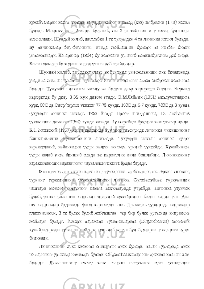 хужайраларни хосил килади ва ундан кейинги авлод (киз) эмбриони (1 та) хосил булади. Макромер яна 2 марта булиниб, яна 2 та эмбрионнинг хосил булишига асос солади. Шундай килиб, дастлабки 1 та тухумдан 4 та личинка хосил булади. Бу личинкалар бир-бирннннг ичида жойлашган булади ва навбат билан ривожланади. Катаринер (1904) бу ходисани урганиб полиэмбриония деб атади. Баъзи олимлар бу ходисани педогенез деб атайдилар. Шундай килиб, гиродактиллар эмбрионал ривожланиши она бачадонида утади ва етилган чувалчанг тугилади. Унинг ичида янги авлод эмбрион холатида булади. Тухумдан личинка чивдунча булган давр хароратга боглик. Нормал хароратда бу давр 3-35 кун давом этади. Э.М.Ляйман (1951) маълумотларига кура, 80С да Da с tylogyrus vastator 27-28 кунда, 160С да 6-7 кунда, 280С да 3 кунда тухумдан личинка чикади. 1963 йилда Прост анивдашича, D . anchoratus тухумидан личинка 1,5-9 кунда чикади. Бу жараёнга ёруглик хам таъсир этади. Б.Е.Биховский (1957) Axine авлодида ёруглик таъсирида личинка чикишининг бошкарилиши мумкинлигини аниклади. Тухумдан чиккан личинка тугри харакатланиб, кейинчалик тугри келган жисмга урилиб тухтайди. Хужайинига тугри келиб унга ёпишиб олади ва парзитлик кила бошлайди. Личинканинг харакатланиши паразитнинг таркалишига катта ёрдам беради. Моногениялар личинкасининг тузилиши ва биологияси. Эркин яшовчи, турнинг таркалишини таъминлайдиган личинка Gyroda с tylidea туркумидан ташкари моногенияларнинг хамма вакилларида учрайди. Личинка узунчок булиб, ташки томондан киприкли эпителий хужайралари билан копланган. Ана шу киприклар ёрдамида фаол харакатланади. Примитив турларида киприклар пластиксимон, 3 та булак булиб жойлашган. ^ар бир булак уртасида киприксиз жойлари булади. Юкори даражада тузилганларида ( Oligonchoinea ) эпителий хужайраларидан тузилган жойлари кушилиб кетган булиб, уларнинг чегараси зурга билинади. Личинканинг орка кисмида ёпишувчи диск булади. Баъзи турларида диск четларининг уртасида илмивдар булади. ОН 8 опе1ю1иеаларнинг дискида клапан хам булади. Личинканинг овкат хазм килиш системаси огиз тешигидан 