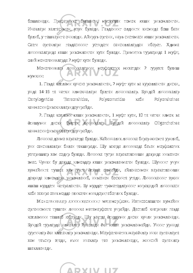 бошланади. Префаринкс бупшиги, мускулли томок яхши ривожланган. Ичаклари халтасимон, узун булади. Гавданинг олдинги кисмида бош бези булиб, у ташкарига очилади. Айирув органи, нерв системаси яхши ривожланган. Сезги органлари гавдасининг устидаги сенсиллалардан иборат. Хдмма личинкаларида яхши ривожланган кузи булади. Примитив турларида 1 жуфт, олий моногенияларда 2 жуфт кузи булади. Моногениялар личинкаларини морфологик жихатдан 2 гурухга булиш мумкин: 1. Гавда коплами кучсиз ривожланган, 2 жуфт кузи ва куролланган диски, унда 14-16 та четки илмокчалари булган личинкалар. Бундай личинкалар Dartylogyridae Tetraonshidae , Polystomatidae каби Polyonshoinea кенжасинфивакилларидаучрайди. 2. Гавда коплами яхши ривожланган, 1 жуфт кузи, 10 та четки илмок ва ёпишувчи диски булган личинкалар. Бундай личинкалар Oligonchoinea кенжасинфивакилларидаучрайди. Личинка доимо харакатда булади. Кейинчалик личинка бирор жисмга урилиб, уни сенсиллалари билан текширади. Шу вактда личинкада баъзи морфологик узгаришлар хам содир булади. Личинка тугри харакатланиши даврида инвазион эмас. Чунки бу даврда илмовдар яхши ривожланмаган булади. Шунинг учун хужайинга тушса хам унга ёпиша олмайди, айланасимон харакатланиши даврида илмовдари ривожланиб, инвазион боскичга утади. Личинканинг эркин яшаш муддати чегараланган. Бу муддат трематодларнинг мирацидий личинкаси каби захира озик модда-гликоген микдоригабоглик булади. Моногениялар личинкасининг метаморфози. Ихтисослашган хужайин организмига тушган личинка метамарфозга учрайди. Дастлаб киприкли гавда копламини ташлаб юборади. Шу вактда ёпишувчи диски кучли ривожланади. Бундай турларда илмоклар йуколади ёки яхши ривожланмайди. Унинг урнида сургичлар ёки клапанлар ривожланади. Морфогенетик жараёнлар ички органларга хам таъсир этади, яъни ичаклар тез ривожланади, жинсий органлар шаклланади. 