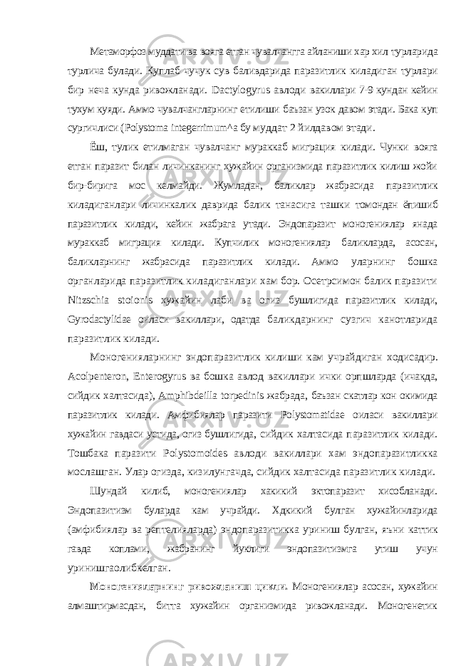 Метаморфоз муддати ва вояга етган чувалчангга айланиши хар хил турларида турлича булади. Куплаб чучук сув баливдарида паразитлик киладиган турлари бир неча кунда ривожланади. Da с tylogyrus авлоди вакиллари 7-9 кундан кейин тухум куяди. Аммо чувалчангларнинг етилиши баъзан узок давом этади. Бака куп сургичлиси ( Polystoma integerrimum ^ a бу муддат 2 йилдавом этади. Ёш, тулик етилмаган чувалчанг мураккаб миграция килади. Чунки вояга етган паразит билан личинканинг хужайин организмида паразитлик килиш жойи бир-бирига мос келмайди. Жумладан, баликлар жабрасида паразитлик киладиганлари личинкалик даврида балик танасига ташки томондан ёпишиб паразитлик килади, кейин жабрага утади. Эндопаразит моногениялар янада мураккаб миграция килади. Купчилик моногениялар баликларда, асосан, баликларнинг жабрасида паразитлик килади. Аммо уларнинг бошка органларида паразитлик киладиганлари хам бор. Осетрсимон балик паразити Nitzschia stoionis хужайин лаби ва огиз бушлигида паразитлик килади, Gyrodactylidae оиласи вакиллари, одатда баликдарнинг сузгич канотларида паразитлик килади. Моногенияларнинг эндопаразитлик килиши кам учрайдиган ходисадир. A с olpenteron , Enterogyrus ва бошка авлод вакиллари ички орпшларда (ичакда, сийдик халтасида), Amphibdeilla torpedinis жабрада, баъзан скатлар кон окимида паразитлик килади. Амфибиялар паразити Polystomatidae оиласи вакиллари хужайин гавдаси устида, огиз бушлигида, сийдик халтасида паразитлик килади. Тошбака паразити Polystomoides авлоди вакиллари хам эндопаразитликка мослашган. Улар огизда, кизилунгачда, сийдик халтасида паразитлик килади. Шундай килиб, моногениялар хакикий эктопаразит хисобланади. Эндопазитизм буларда кам учрайди. Хдкикий булган хужайинларида (амфибиялар ва рептелияларда) эндопаразитикка уриниш булган, яъни каттик гавда коплами, жабранинг йуклиги эндопазитизмга утиш учун уринишгаолибкелган. Моногенияларнинг ривожланиш цикли. Моногениялар асосан, хужайин алмаштирмасдан, битта хужайин организмида ривожланади. Моногенетик 