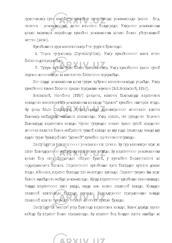 сурпгчлилар сузи хам битта хужайин организмида ривожла нади (моно - бир, генетик - ривожланиш), деган маънони билдиради. Уларнинг ривожланиш цикли эволюция жараёнида хужайин ривожланиш цикли билан уйгунлашиб кетган (расм). Купайишига кура моногениялар 2 та гурухга булинади: 1. Тирик тугувчилар ( Gyrodactylidae ). Улар хужайиннинг вояга етган боскичидазарарлайди. 2. Тухум куйиш йули билан купаювчилар. Улар хужайинни эркин сузиб юрувчи личинкалари ва вояга етган боскичини зарарлайди. Энг содда ривожланиш цикл тухум куйувчи моногенияларда учрайди. Улар хужайинни хамма боскичи оркали зарарлаши мумкин (Б.Е.Биховский, 1957). Биховский, Нагибина (1967) фикрича, пелагик баликларда паразитлик киладиган моногениялар ривожланиш циклида “оралик” хужайин иштирок этади. Бу фикр баъзи Gotocotyle , Pritsea авлоди вакилларининг личинкаси плагик баликлар жабрасида яшашига асосланади. Улар асосан, тез сузадиган йирткич баликларда паразитлик килади. Чунки тухумдан чиккан эркин сузиб юрадиган личинка пелагик балик жабрасига тушиб колади ва шу ерда сакланади хамда шу ердан турли йуллар билан “доимий” хужайин организмигатушади. Dactylogyrus уазтатогнннг ривожланиш цикли. Бу тур вакиллари карп ва сазан баликдарининг жабрасида паразитлик килади. Бу паразитнинг ривожланиш цикли бир неча боскичдан иборат булиб, у хузкайин биологиясига ва гидрорежимга боглик. Паразитнинг купайиши эрта бахордан кузгача давом этади. Айникса, паразит бахорда сон жихатдан купаяди. Паразит тухуми ёш карп балиги яшайдиган жойда ривожланади. Кузда паразитнинг купайиши секинлашади. ^ишда паразитнинг купи улади, жуда кам кисми сакланиб колади. Кишдан сакланиб колганлари бахорда купаяди. Баликдарнинг зарарланиши кишда сакланиб колган тухумдан чиккан личинка оркали булади. Dactylogyrus iwanovi угор балигида паразитлик килади. Балик дарёда юрган пайтда бу паразит билан зарарланади. Бу паразит бир йилдан ортик яшайди ва 