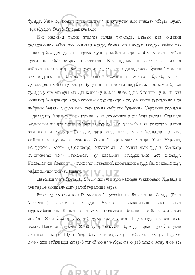 булади. Хазм органлари огиз, томок, 2 та кур усимтали ичакдан иборат. Булар гермафродит булиб, бахорда купаяди. Киз индивид тулик етилган холда тугилади. Баъзан киз индивид тугилганидан кейин она индивид улади, баъзан эса маълум вактдан кейин она индивид бачадонида янги тухум тушиб, майдаланади ва 4-5 суткадан кейин тугилишга тайёр эмбрион шаклланади. Киз индивиднинг хаёти она индивид хаётидан фарк килади. Битта тухумдан турттагача индивид хосил булади. Тугилган киз индивиднинг бачадонида яхши ривожланган эмбрион булиб, у бир суткалардан кейин тугилади. Бу тугилган янги индивид бачадонида хам эмбрион булади, у хам маълум вактдан кейин тугилади. Жумладан, биринчи тугилган киз индивид бачадонида 3 та, иккинчиси тугилганда 2 та, учинчиси тугилганда 1 та эмбрион булади, туртинчиси тугилганда эмбрион булмайди. Туртинчи тугилган индивид шу билан фарк киладики, у уз тухумидан янги бола тугади. Олдинги учтаси эса онадан олган эмбрионни тугади. Шундан кейин эса туртала индивид хам жинсий купаяди. Гиродактиллар карп, сазан, карас балшдтари териси, жабраси ва сузгич канотларида ёпишиб паразитлик килади. Улар Украина, Беларуееия, Россия (Краснодар), Узбекистон ва бошка жойлардаги баликлар организмида кенг таркалган. Бу касаллик гиродактилёз деб аталади. Касалланган баликнинг териси рангсизланиб, шилимшик парда билан копланади, нафас олиши кийинлашади. Даволаш учун баливдар 5% ли ош тузи эритмасидан утказилади. Хдвзадаги сув хар 14 кунда алмаштирилиб турилиши керак. Бака кyпсурFичлиcи- Polystoma integerrimum . Булар яшил бакада ( Rana temporaria ) паразитлик килади. Уларнинг ривожланиш цикли анча мураккаблашган. Кишда вояга етган полистома баканинг сийдик халтасида яшайди. Эрта бахорда у куплаб тухум хосил килади. Шу вактда бака хам икра куяди. Полистома тухуми 20-50 кунда ривожланиб, ундан эркин сузиб юрувчи личинка чикади. Шу пайтда баканинг икрасидан итбалик чикади. Паразит личинкаси итбалищш ахтариб топиб унинг жабрасига кириб олади. Агар личинка 