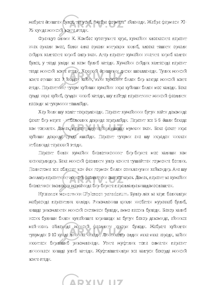 жабрага ёпишган булса, тез усиб, “жабра формага” айланади. Жабра фармаси 20- 25 кунда жинсий вояга етади. Француз олими К. Комбес кузатувига кура, хужайин клоакасига паразит ичак оркали эмас, балки елка оркали миграция килиб, клоака тешиги оркали сийдик халтасига кириб олар экан. Агар паразит хужайин ичагига кириб колган булса, у тезда улади ва хазм булиб кетади. Хужайин сийдик халтасида паразит тезда жинсий вояга етади. Хакикий ёпишувчи диски шаклланади. Тулик жинсий вояга етиши эса 2 йилдан кейин, яъни хужайин билан бир вактда жинсий вояга етади. Паразитнинг тухум куйиши хужайин икра куйиши билан мос келади. Бака сувда икра куйиб, сувдан чикиб кетади, шу пайтда паразитнинг жинсий фаоллиги пасаяди ва тухумини ташлайди. Хар йили шу холат такрорланади. Паразит хужайинни бутун хаёти давомида факат бир марта - итбаликлик даврида зарарлайди. Паразит эса 5-6 ёшли бакада хам топилган. Демак, паразит шунча йил яшаши мумкин экан. Бака факат икра куйиши даврида сувда яшайди. Паразит тухуми ана шу икрадан чиккан итбаликда тараккий этади. Паразит билан хужайин биологиясининг бир-бирига мос келиши хам кизикарлидир. Бака жинсий фаоллиги улар конига тушаётган гормонга боглик. Полистома эса облигат кон ёки гормон билан озикланувчи хайвондир. Ана шу омиллар паразитнинг жинсий фаоллигини оширса керак. Демак, паразит ва хужайин биологияси эволюция жараёнида бир-бирига параллелравишдамослашган. Кушалок моногения- Diplozoon paradoxum . Булар лех ва карп баликлари жабрасида паразитлик килади. Ривожланиш цикли нисбатан мураккаб булиб, кишда ривожланган жинсий системаси булади, аммо пассив булади. Бахор келиб иссик булиши билан купайишга киришади ва бутун бахор давомида, айникса май-июнь ойларида жинсий фаоллиги юкори булади. Жабрага куйилган тухумдан 9-10 кунда личинка чикади. Личинкалар олдин якка-якка юради, кейин иккитаси бирлашиб ривожланади. Узига жуфтлик топа олмаган паразит личинкаси кишда улиб кетади. Жуфтлашганлари эса келгуси бахорда жинсий вояга етади. 