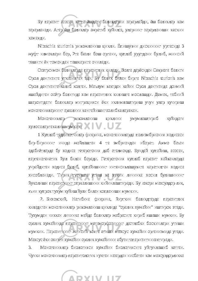 Бу паразит асосан катта ёшдаги баливдарни зарарлайди, ёш баликлар кам зарарланади. Агар ёш баликлар ажратиб куйилса, уларнинг зарарланиши кескин камаяди. Nitzschia sturionis ривожланиш цикли. Ёпишувчи дискининг уртасида 3 жуфт илмоклари бор, 2та безли бош органи, куплаб уругдони булиб, жинсий тешиги ён томондан ташкарига очилади. Осетрсимон баликларда паразитлик килади. Волга дарёсидан Севрюга балиги Орол денгизига утказилган эди. Бу балик билан бирга Nitzschia sturionis хам Орол денгизига келиб колган. Маълум вактдан кейин Орол денгизида доимий яшайдиган осётр балигида хам паразитлик килишга мослашди. Демак, табиий шароитдаги баликлар миграцияси ёки иклимлаштириш учун улар кучириш моногенияларнинг ареалини кенгайишигаолибкеларэкан. Моногениялар ривожланиш циклини умумлаштириб куйидаги хулосаларгакелишмумкин: 1 Куплаб тадкикотчилар фикрича, моногенияларда полиэмбриония ходисаси бир-бирининг ичида жойлашган 4 та эмбриондан иборат. Аммо баъзи адабиётларда бу ходиса гетерогония деб аталмокда. Бундай купайиш, асосан, партеногенетик йул билан боради. Гетерогония куплаб паразит хайвонларда учрайдиган ходиса булиб, купайишнинг интенсивлашувига каратилган ходиса хисобланади. Тирик тугишга утиш ва эркин личинка хосил булишининг йуколиши паразитнинг таркалишини кийинлаштиради. Бу юкори махсулдор-лик, яъни купрок тухум куйиш йули билан копланиши мумкин. 2. Биховский, Нагибина фикрича, йирткич баликдтарда паразитлик киладиган моногениялар ривожланиш циклида “оралик хужайин” иштирок этади. Тухумдан чиккан личинка майда баликлар жабрасига кириб яшаши мумкин. Бу оралик хужайинда паразитнинг метаморфозининг дастлабки боскичлари утиши мумкин. Паразитнинг жинсий вояга етиши махсус хужайин организмида утади. Махсус ёки охирги хужайин оралик хужайинни ебузигапаризитниюктиради. 3. Моногениялар биологияси хужайин биологиясига уйгунлашиб кетган. Чунки моногениялар паразитологик нуктаи назардан нисбатан кам махсулдорликка 