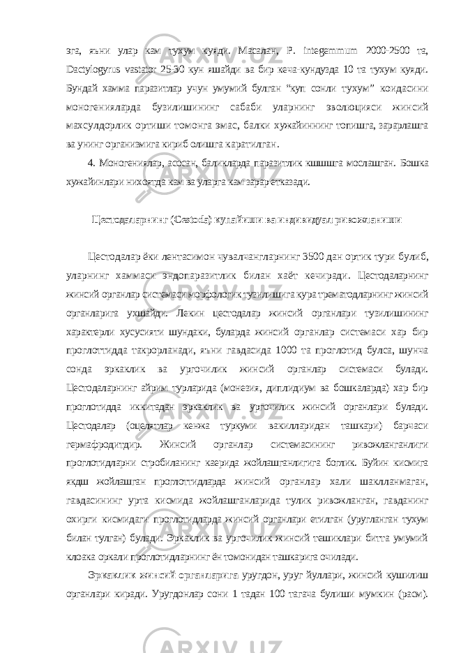 эга, яъни улар кам тухум куяди. Масалан, P . integemmum 2000-2500 та, Dactylogyrus vastator 25-30 кун яшайди ва бир кеча-кундузда 10 та тухум куяди. Бундай хамма паразитлар учун умумий булган “куп сонли тухум” коидасини моногенияларда бузилишининг сабаби уларнинг эволюцияси жинсий махсулдорлик ортиши томонга эмас, балки хужайиннинг топишга, зарарлашга ва унинг организмига кириб олишга каратилган. 4. Моногениялар, асосан, баликларда паразитлик кшшшга мослашган. Бошка хужайинлари нихоятда кам ва уларга кам зарар етказади. Цестодаларнинг ( Cestoda ) купайиши ва индивидуал ривожланиши Цестодалар ёки лентасимон чувалчангларнинг 3500 дан ортик тури булиб, уларнинг хаммаси эндопаразитлик билан хаёт кечиради. Цестодаларнинг жинсий органлар системаси морфологик тузилишига кура трематодларнинг жинсий органларига ухшайди. Лекин цестодалар жинсий органлари тузилишининг характерли хусусияти шундаки, буларда жинсий органлар системаси хар бир проглоттидда такрорланади, яъни гавдасида 1000 та проглотид булса, шунча сонда эркаклик ва ургочилик жинсий органлар системаси булади. Цестодаларнинг айрим турларида (монезия, диплидиум ва бошкаларда) хар бир проглотидда иккитадан эркаклик ва ургочилик жинсий органлари булади. Цестодалар (оцелятлар кенжа туркуми вакилларидан ташкари) барчаси гермафродитдир. Жинсий органлар системасининг ривожланганлиги проглотидларни стробиланинг каерида жойлашганлигига боглик. Буйин кисмига якдш жойлашган проглоттидларда жинсий органлар хали шаклланмаган, гавдасининг урта кисмида жойлашганларида тулик ривожланган, гавданинг охирги кисмидаги проглотидларда жинсий органлари етилган (уругланган тухум билан тулган) булади. Эркаклик ва ургочилик жинсий тешиклари битта умумий клоака оркали проглотидларнинг ён томонидан ташкарига очилади. Эркаклик жинсий органларига уругдон, уруг йуллари, жинсий кушилиш органлари киради. Уругдонлар сони 1 тадан 100 тагача булиши мумкин (расм). 