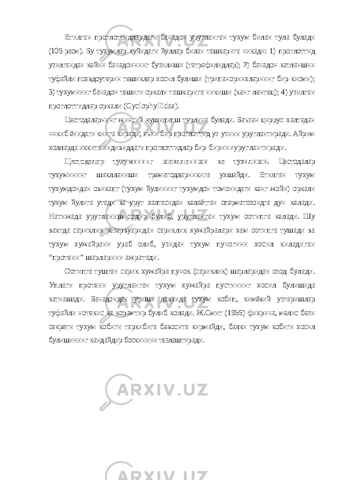 Етилган проглоттидлардаги бачадон уругланган тухум билан тула булади (106-расм). Бу тухумлар куйидаги йуллар билан ташкарига чикади: 1) проглоттид узилгандан кейин бачадоннинг бузилиши (татрафилидлар); 2) бачадон катланшни туфайли псевдоутерин тешиклар хосил булиши (трипаноринхларнинг бир кисми); 3) тухумнинг бачадон тешиги оркали ташкарига чикиши (кенг лентец); 4) узилган проглоттидлар оркали ( Cyclophyllidae ). Цестодаларнинг жинсий кушилипш турлича булади. Баъзан циррус халтадан чикиб ёнидаги книга киради, яъни бир проглоттид уз-узини уруглантиради. Айрим холларда иккита индивиддаги проглоттидлар бир- бириниуруглантиради. Цестодалар тухумининг шаклланиши ва тузилиши. Цестодалар тухумининг шаклланиши трематодларникига ухшайди. Етилган тухум тухумдондан овикапт (тухум йулининг тухумдон томонидаги кенг жойи) оркали тухум йулига утади ва уруг халтасидан келаётган сперматозоидга дуч келади. Натижада уругланиш содир булиб, уругланган тухум оотипга келади. Шу вактда сариклик резервуаридан сариклик хужайралари хам оотипга тушади ва тухум хужайрани ураб олиб, узидан тухум пучогини хосил киладиган “протеин” шарларини ажратади. Оотипга тушган сарик хужайра пучок (сариклик) шарларидан озод булади. Уплаги протеин уругланган тухум хужайра пустининг хосил булишида катнашади. Бачадондан утиши даврида тухум кобип, кимёвий узгаришлар туфайли нотекис ва корамтир булиб колади. Ж.Смит (1956) фикрича, мелис бези секрети тухум кобиги таркибига бевосита кирмайди, балки тухум кобиги хосил булишининг кандайдир боскичини тезлаштиради. 