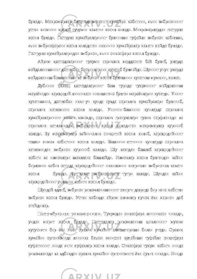 булади. Макромерлар бластодерманинг хужайра кобигини, яъни эмбрионнинг устки кисмини коплаб турувчи каватни хосил килади. Микромерлардан гаструла хосил булади. Гаструла хужайраларнинг булиниши туфайли эмбрион кобипши, яъни эмбриофорани хосил киладиган иккинчи хужайралар кавати пайдо булади. Гаструла хужайраларидан эмбрион, яъни онкосфера хосил булади. Айрим цестодаларнинг тухуми сариклик моддасига бой булиб, уларда майдаланишнинг дастлабки боскичларини кузатиб булмайди. Шунинг учун уларда майдаланиш бошланиши ва эмбрион хосил булишини кузатиш мумкин, холос. Дубинин (1966) цестодаларнинг беш турида тухумнинг майдаланиш жараёнидан кароцидий личинкаси чикишигача булган жараёнларни кузатди. Унинг кузатишича, дастлабки икки-уч кунда сувда сариклик хужайралари булиниб, сариклик катламини хосил килади. Учинчи-бешинчи кунларда сариклик хужайраларининг хажми камаяди, сариклик гранулалари тулик сарфланади ва сариклик катламидан эмбиронни хосил киладиган макромерлар куриниб колади. Бу макромерлар кейинчалик синцитий хосил килиб, кароцидийнинг ташки химоя кобигини хосил килади. Бешинчи- еттинчи кунларда сариклик катламидан эмбрион куриниб колади. Шу вактдан бошлаб кароцидийнинг кобиги ва илмоклари шакллана бошлайди. Илмоклар хосил булгандан кейин бирламчи кобик остида кароцидийнинг иккиламчи киприкли эмбрионал кавати хосил булади. Бу кават эмбриофорага тугри келади. Шундан кейин кароцидийнинг учламчи кобиги хосил булади. Шундай вдлиб, эмбрион ривожланишининг охирги даврида бир неча кобигли эмбрион хосил булади. Устки кобивди айрим олимлар пучок ёки харион деб атайдилар. Постэмбрионал ривожланиши. Тухумдан онкосфера личинкаси чикади, ундан марит хосил булади. Цестодалар ривожланиш циклининг мухим хусусияти бир ёки икки оралик хужайин алмаштириши билан утади. Оралик хужайин организмида личинка баъзан жинссиз купайиши туфайли онкосфера пуфагининг ичида янги пуфаклар хосил килади. Онкосфера тухум кобиги ичида ривожланади ва вдбикдан оралик хужайин организмига ёки сувга чикади. Ичида 