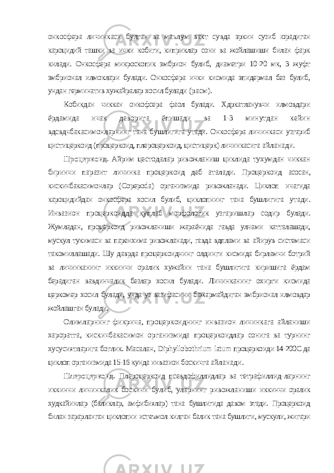 онкосфера личинкаси булган ва маълум вакт сувда эркин сузиб юрадиган кароцидий ташки ва ички кобиги, киприклар сони ва жойлашиши билан фарк килади. Онкосфера микроскопик эмбрион булиб, диаметри 10-20 мк, 3 жуфт эмбрионал илмоклари булади. Онкосфера ички кисмида эпидермал без булиб, ундан герминатив хужайралар хосил булади (расм). Кобикдан чиккан онкофсера фаол булади. Хдркатланувчи илмовдари ёрдамида ичак деворига ёпишади ва 1-3 минутдан кейин вдсвдчбакасимонларнинг тана бушлигига утади. Онкосфера личинкаси узгариб цистицеркоид (процеркоид, плероцеркоид, цистицерк) личинкасига айланади. Процеркоид. Айрим цестодалар ривожланиш циклида тухумдан чиккан биринчи паразит личинка процеркоид деб аталади. Процеркоид асосан, кискичбакасимонлар ( Copepoda ) организмида ривожланади. Циклоп ичагида кароцидийдан онкосфера хосил булиб, циклопнинг тана бушлигига утади. Инвазион процеркоидда куплаб морфологик узгаришлар содир булади. Жумладан, процеркоид ривожланиши жараёнида гавда улчами катталашади, мускул тукимаси ва паренхима ривожланади, гавда вдплами ва айирув системаси такомиллашади. Шу даврда процеркоиднинг олдинги кисмида бирламчи ботрий ва личинканинг иккинчи оралик хужайин тана бушлигига киришига ёрдам берадиган вавдинчалик безлар хосил булади. Личинканинг охирги кисмида церкомер хосил булади, унда уз вазифасини бажармайдиган эмбрионал илмовдар жойлашган булади. Олимларнинг фикрича, процеркоиднинг инвазион личинкага айланиши хароратга, кискичбакасимон организмида процеркоидлар сонига ва турнинг хусусиятларига боглик. Масалан, Diphyllobothrium latum процеркоиди 14-200С да циклоп организмида 15-16 кунда инвазион боскичга айланади. Плероцеркоид. Плероцеркоид псевдофиллидлар ва тетрафиллид- ларнинг иккинчи личинкалик боскичи булиб, уларнинг ривожланиши иккинчи оралик худкайинлар (баликлар, амфибиялар) тана бушлигида давом этади. Процеркоид билан зарарланган циклопни истеъмол килган балик тана бушлиги, мускули, жигари 