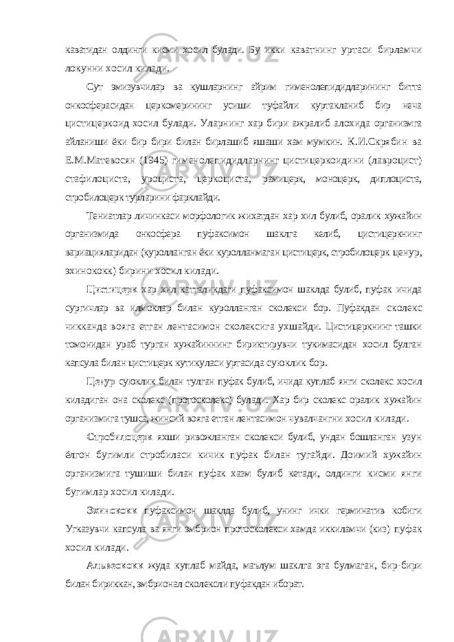 каватидан олдинги кисми хосил булади. Бу икки каватнинг уртаси бирламчи локунни хосил килади. Сут эмизувчилар ва кушларнинг айрим гименолепидидларининг битта онкосферасидан церкомерининг усиши туфайли куртакланиб бир неча цистицеркоид хосил булади. Уларнинг хар бири ажралиб алохида организмга айланиши ёки бир бири билан бирлашиб яшаши хам мумкин. К.И.Скрябин ва Е.М.Матевосян (1945) гименолепидидларнинг цистицеркоидини (лавроцист) стафилоциста, уроциста, церкоциста, рамицерк, моноцерк, диплоциста, стробилоцерк турларини фарклайди. Тениатлар личинкаси морфологик жихатдан хар хил булиб, оралик хужайин организмида онкосфера пуфаксимон шаклга келиб, цистицеркнинг вариацияларидан (куролланган ёки куролланмаган цистицерк, стробилоцерк ценур, эхинококк) бирини хосил килади. Цистицерк хар хил катталикдаги пуфаксимон шаклда булиб, пуфак ичида сургичлар ва илмоклар билан куролланган сколекси бор. Пуфакдан сколекс чикканда вояга етган лентасимон сколексига ухшайди. Цистицеркнинг ташки томонидан ураб турган хужайиннинг бириктирувчи тукимасидан хосил булган капсула билан цистицерк кутикуласи уртасида суюклик бор. Ценур суюклик билан тулган пуфак булиб, ичида куплаб янги сколекс хосил киладиган она сколекс (протосколекс) булади. Хар бир сколекс оралик хужайин организмига тушса, жинсий вояга етган лентасимон чувалчангни хосил килади. Стробилоцерк яхши ривожланган сколекси булиб, ундан бошланган узун ёлгон бугимли стробиласи кичик пуфак билан тугайди. Доимий хужайин организмига тушиши билан пуфак хазм булиб кетади, олдинги кисми янги бугимлар хосил килади. Эхинококк пуфаксимон шаклда булиб, унинг ички герминатив кобиги Угказувчи капсула ва янги эмбрион протосколекси хамда иккиламчи (киз) пуфак хосил килади. Альвеококк жуда куплаб майда, маълум шаклга эга булмаган, бир- бири билан бириккан, эмбрионал сколексли пуфакдан иборат. 