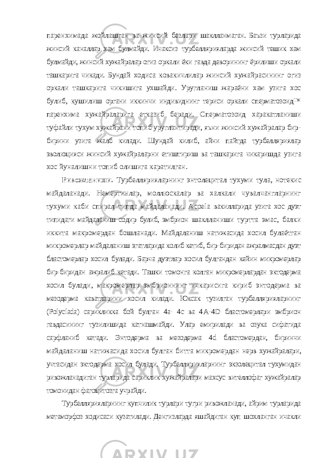 паренхимада жойлашган ва жинсий безлари шаклланмаган. Баъзи турларида жинсий каналлар хам булмайди. Ичаксиз турбеллярияларда жинсий тешик хам булмайди, жинсий хужайралар огиз оркали ёки гавда деворининг ёрилиши оркали ташкарига чикади. Бундай ходиса ковакичлилар жинсий хужайрасининг огиз оркали ташкарига чикишига ухшайди. Уругланиш жараёни хам узига хос булиб, кушилиш органи иккинчи индивиднинг териси оркали сперматозоид™ паренхима хужайраларига етказиб беради. Сперматозоид харакатланиши туфайли тухум хужайрани топиб уруглантиради, яъни жинсий хужайралар бир- бирини узига жалб килади. Шундай килиб, айни пайтда турбелляриялар эволюцияси жинсий хужайраларни етиштириш ва ташкарига чикаришда узига хос йуналишни топиб олишига каратилган. Ривожланиши. Турбеллярияларнинг энтолецитал тухуми тула, нотекис майдаланади. Немертинлар, моллюскалар ва халкали чувалчангларнинг тухуми каби спирал типда майдаланади. Acoela вакилларида узига хос дуэт типидаги майдаланиш содир булиб, эмбрион шаклланиши туртта эмас, балки иккита макромердан бошланади. Майдаланиш натижасида хосил булаётган микромерлар майдаланиш эгатларида колиб кетиб, бир-биридан ажралмасдан дуэт бластомерлар хосил булади. Барча дуэтлар хосил булгандан кейин микромерлар бир-биридан ажралиб кетади. Ташки томонга колган микромерлардан эктодерма хосил булади, макромерлар эмбрионнинг ичкарисига кириб энтодерма ва мезодерма каватларини хосил килади. Юксак тузилган турбеллярияларнинг ( Polyclada ) сарикликка бой булган 4a- 4c ва 4 A -4 D бластомерлари эмбрион гавдасининг тузилишида катнашмайди. Улар емирилади ва озука сифатида сарфланиб кетади. Энтодерма ва мезодерма 4 d бластомердан, биринчи майдаланиш натижасида хосил булган битта микромердан нерв хужайралари, учтасидан эктодерма хосил булади. Турбеллярияларнинг экзолецитал тухумидан ривожланадиган турларида сариклик хужайралари махсус вителлофаг хужайралар томонидан фагоцитозга учрайди. Турбеллярияларнинг купчилик турлари тугри ривожланади, айрим турларида метаморфоз ходисаси кузатилади. Денгизларда яшайдиган куп шохланган ичакли 