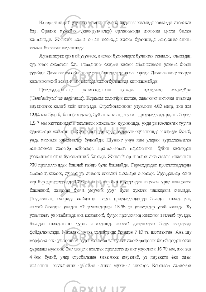 Кладотиридий узунчок гавдали булиб, олдинги кисмида илмовди сколекси бор. Оралик хужайин (кемирувчилар) организмида личинка циста билан копланади. Жинсий вояга етган цестода хосил булишида лавроцистанинг хамма боскичи катнашади. Арматетратиридий узунчок, кисман бугимларга булинган гавдали, илмовдш, сургичли сколекси бор. Гавданинг охирги кисми айланасимон усимта билан тугайди. Личинка хужайиннинг тана бушлигида эркин юради. Личинканинг охирги кисми жинсий вояга етган цестода хосил булишида катнашмайди. Цестодларнинг ривожланиш цикли. қ орамол солитёри ( Taeniarhynchus saginatus ). Корамол солитёри асосан, одамнинг ингичка ичагида паразитлик килиб хаёт кечиради. Стробиласининг узунлиги 4Л0 метр, эни эса 12Л4 мм булиб, бош (сколекс), буйин ва мингга якин проглоттидлардан иборат. 1,5-2 мм катталикдаги сколекси ноксимон куринишда, унда ривожланган туртта сургичлари жойлашган. Сургичлар уртасида рудимент куринишдаги хартум булиб, унда хитинли илмокчалар булмайди. Шунинг учун хам уларни куролланмаган лентасимон солитёр дейилади. Проглоттидлар паразитнинг буйин кисмидан узоклашган сари йугонлашиб боради. Жинсий органлари системаси тахминан 200- проглоттиддан бошлаб пайдо була бошлайди. Гермофродит проглоттидларда аввало эркаклик, сунгра ургочилик жинсий аъзолари етилади. Уругдонлар сони хар бир проглоттидда 1000 га якин, хар бир уругдондан ингичка уруг каналчаси бошланиб, охирида битта умумий уруг йули оркали ташкарига очилади. Гавдасининг охирида жойлашган етук проглоттидларда бачадон шохланган, асосий бачадон укидан ей томонларига 18-35 та усимталар усиб чикади. Бу усимталар уз навбатида яна шохланиб, бутун проглоттид юзасини эгаллаб туради. Бачадон шохланиши турни аниклашда асосий диагностик белги сифатида фойдаланилади. Масалан, чучка солиётрида бачадон 7-10 та шохланган. Ана шу морфологик тузилишига кура корамол ва чучка солиётрларини бир-биридан осон фарклаш мумкин. Энг охирги етилган проглоттиднинг узунлиги 16-20 мм, эни эса 4-7мм булиб, улар стробиладан якка-якка ажралиб, уз харакати ёки одам ичагининг кискариши туфайли ташки мухитга чикади. Корамол солиётри 