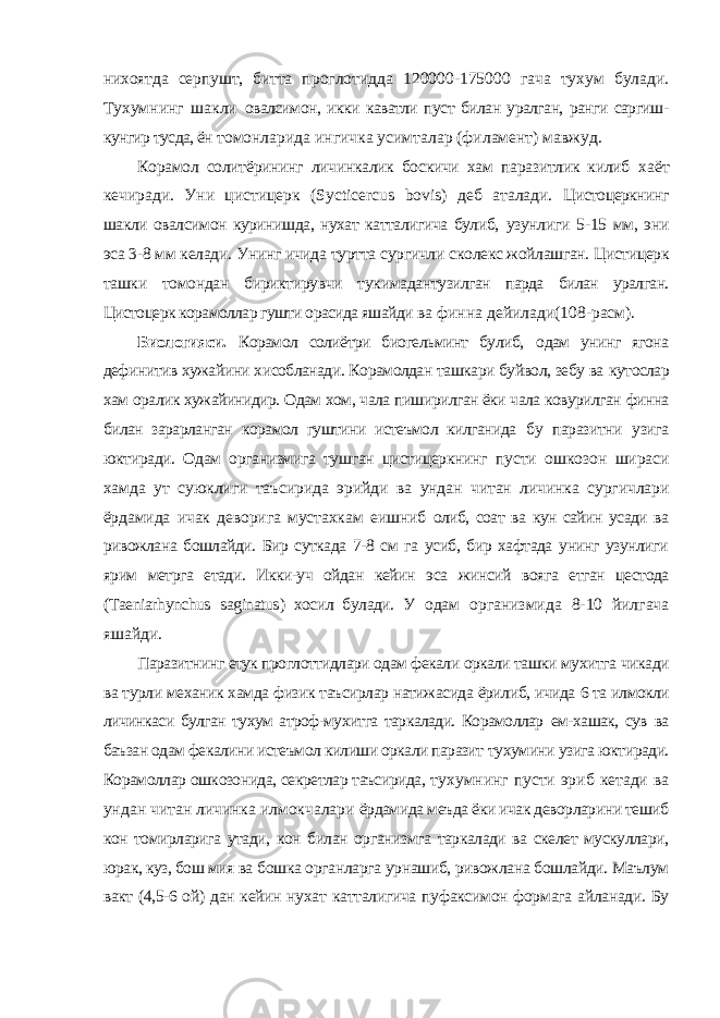 нихоятда серпушт, битта проглотидда 120000-175000 гача тухум булади. Тухумнинг шакли овалсимон, икки каватли пуст билан уралган, ранги саргиш- кунгир тусда, ён томонларида ингичка усимталар (филамент) мавжуд. Корамол солитёрининг личинкалик боскичи хам паразитлик килиб хаёт кечиради. Уни цистицерк ( Sycticercus bovis ) деб аталади. Цистоцеркнинг шакли овалсимон куринишда, нухат катталигича булиб, узунлиги 5-15 мм, эни эса 3-8 мм келади. Унинг ичида туртта сургичли сколекс жойлашган. Цистицерк ташки томондан бириктирувчи тукимадан тузилган парда билан уралган. Цистоцерк корамоллар гушти орасида яшайди ва финна дейилади(108-расм). Биологияси. Корамол солиётри биогельминт булиб, одам унинг ягона дефинитив хужайини хисобланади. Корамолдан ташкари буйвол, зебу ва кутослар хам оралик хужайинидир. Одам хом, чала пиширилган ёки чала ковурилган финна билан зарарланган корамол гуштини истеъмол килганида бу паразитни узига юктиради. Одам организмига тушган цистицеркнинг пусти ошкозон шираси хамда ут суюклиги таъсирида эрийди ва ундан читан личинка сургичлари ёрдамида ичак деворига мустахкам еишниб олиб, соат ва кун сайин усади ва ривожлана бошлайди. Бир суткада 7-8 см га усиб, бир хафтада унинг узунлиги ярим метрга етади. Икки-уч ойдан кейин эса жинсий вояга етган цестода ( Taeniarhynchus saginatus ) хосил булади. У одам организмида 8-10 йилгача яшайди. Паразитнинг етук проглоттидлари одам фекали оркали ташки мухитга чикади ва турли механик хамда физик таъсирлар натижасида ёрилиб, ичида 6 та илмокли личинкаси булган тухум атроф-мухитга таркалади. Корамоллар ем-хашак, сув ва баъзан одам фекалини истеъмол килиши оркали паразит тухумини узига юктиради. Корамоллар ошкозонида, секретлар таъсирида, тухумнинг пусти эриб кетади ва ундан читан личинка илмокчалари ёрдамида меъда ёки ичак деворларини тешиб кон томирларига утади, кон билан организмга таркалади ва скелет мускуллари, юрак, куз, бош мия ва бошка органларга урнашиб, ривожлана бошлайди. Маълум вакт (4,5-6 ой) дан кейин нухат катталигича пуфаксимон формага айланади. Бу 