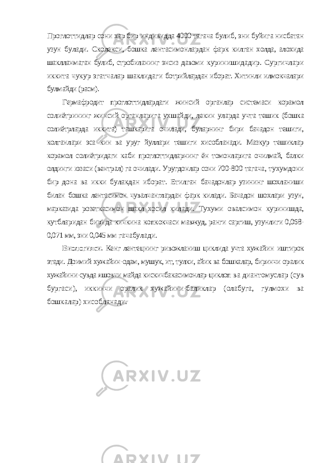 Проглоттидлар сони хар бир индивидда 4000 тагача булиб, эни буйига нисбатан узун булади. Сколекси, бошка лентасимонлардан фарк килган холда, алохида шаклланмаган булиб, стробиланинг энсиз давоми куринишидадир. Сургичлари иккита чукур эгатчалар шаклидаги ботрийлардан иборат. Хитинли илмокчалари булмайди (расм). Гермафродит проглоттидлардаги жинсий органлар системаси корамол солиётрининг жинсий органларига ухшайди, лекин уларда учта тешик (бошка солиётрларда иккита) ташкарига очилади, буларнинг бири бачадон тешиги, колганлари эса кин ва уруг йуллари тешиги хисобланади. Мазкур тешиклар корамол солиётридаги каби проглоттидларнинг ён томонларига очилмай, балки олдинги юзаси (вентрал) га очилади. Уругдонлар сони 700- 800 тагача, тухумдони бир дона ва икки булакдан иборат. Етилган бачадонлар узининг шохланиши билан бошка лентасимон чувалчанглардан фарк килади. Бачадон шохлари узун, марказида розеткасимон шакл хосил килади. Тухуми овалсимон куринишда, кутбларидан бирида кичкина копкокчаси мавжуд, ранги саргиш, узунлиги 0,068- 0,071 мм, эни 0,045 мм гачабулади. Биологияси. Кенг лентецнинг ривожланиш циклида учта хужайин иштирок этади. Доимий хужайин-одам, мушук, ит, тулки, айик ва бошкалар, биринчи оралик хужайини-сувда яшовчи майда кискичбакасимонлар-циклоп ва диантомуслар (сув бургаси), иккинчи оралик хужайини-баликлар (олабуга, гулмохи ва бошкалар) хисобланади. 