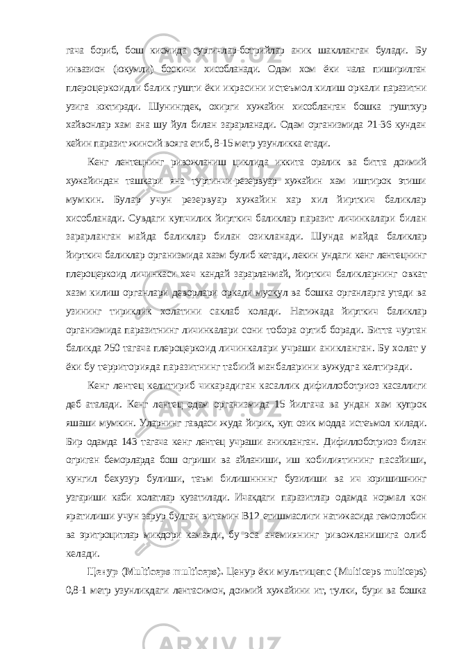 гача бориб, бош кисмида сургичлар-ботрийлар аник шаклланган булади. Бу инвазион (юкумли) боскичи хисобланади. Одам хом ёки чала пиширилган плероцеркоидли балик гушти ёки икрасини истеъмол килиш оркали паразитни узига юктиради. Шунингдек, охирги хужайин хисобланган бошка гуштхур хайвонлар хам ана шу йул билан зарарланади. Одам организмида 21-36 кундан кейин паразит жинсий вояга етиб, 8-15 метр узунликка етади. Кенг лентецнинг ривожланиш циклида иккита оралик ва битта доимий хужайиндан ташкари яна туртинчи-резервуар хужайин хам иштирок этиши мумкин. Булар учун резервуар хужайин хар хил йирткич баликлар хисобланади. Сувдаги купчилик йирткич баликлар паразит личинкалари билан зарарланган майда баликлар билан озикланади. Шунда майда баликлар йирткич баликлар организмида хазм булиб кетади, лекин ундаги кенг лентецнинг плероцеркоид личинкаси хеч кандай зарарланмай, йирткич баликларнинг овкат хазм килиш органлари деворлари оркали мускул ва бошка органларга утади ва узининг тириклик холатини саклаб колади. Натижада йирткич баликлар организмида паразитнинг личинкалари сони тобора ортиб боради. Битта чуртан баликда 250 тагача плероцеркоид личинкалари учраши аникланган. Бу холат у ёки бу территорияда паразитнинг табиий манбаларини вужудга келтиради. Кенг лентец келитириб чикарадиган касаллик дифиллоботриоз касаллиги деб аталади. Кенг лентец одам организмида 15 йилгача ва ундан хам купрок яшаши мумкин. Уларнинг гавдаси жуда йирик, куп озик модда истеъмол килади. Бир одамда 143 тагача кенг лентец учраши аникланган. Дифиллоботриоз билан огриган беморларда бош огриши ва айланиши, иш кобилиятининг пасайиши, кунгил бехузур булиши, таъм билишннннг бузилиши ва ич юришишнинг узгариши каби холатлар кузатилади. Ичакдаги паразитлар одамда нормал кон яратилиши учун зарур булган витамин В12 етишмаслиги натижасида гемоглобин ва эритроцитлар микдори камаяди, бу эса анемиянинг ривожланишига олиб келади. Ценур ( Multiceps multiceps ). Ценур ёки мультицепс ( Multiceps multiceps ) 0,8-1 метр узунликдаги лентасимон, доимий хужайини ит, тулки, бури ва бошка 