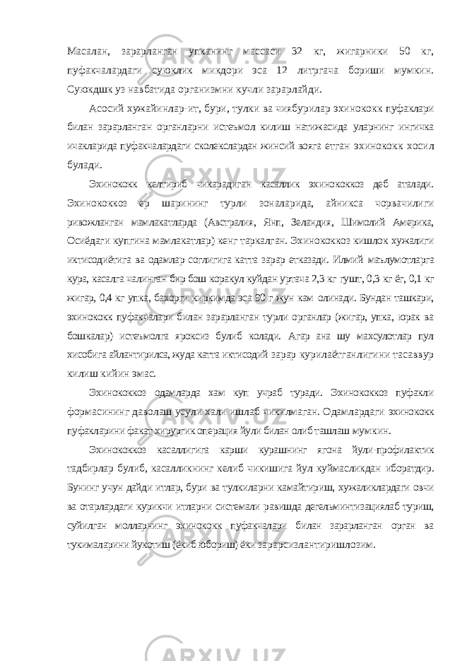 Масалан, зарарланган упканинг массаси 32 кг, жигарники 50 кг, пуфакчалардаги суюклик микдори эса 12 литргача бориши мумкин. Суюкдшк уз навбатида организмни кучли зарарлайди. Асосий хужайинлар-ит, бури, тулки ва чиябурилар эхинококк пуфаклари билан зарарланган органларни истеъмол килиш натижасида уларнинг ингичка ичакларида пуфакчалардаги сколекслардан жинсий вояга етган эхинококк хосил булади. Эхинококк келтириб чикарадиган касаллик эхинококкоз деб аталади. Эхинококкоз ер шарининг турли зоналарида, айникса чорвачилиги ривожланган мамлакатларда (Австралия, Янп, Зеландия, Шимолий Америка, Осиёдаги купгина мамлакатлар) кенг таркалган. Эхинококкоз кишлок хужалиги иктисодиётига ва одамлар соглигига катта зарар етказади. Илмий маълумотларга кура, касалга чалинган бир бош коракул куйдан уртача 2,3 кг гушт, 0,3 кг ёг, 0,1 кг жигар, 0,4 кг упка, бахорги киркимда эса 90 г жун кам олинади. Бундан ташкари, эхинококк пуфакчалари билан зарарланган турли органлар (жигар, упка, юрак ва бошкалар) истеъмолга яроксиз булиб колади. Агар ана шу махсулотлар пул хисобига айлантирилса, жуда катта иктисодий зарар курилаётганлигини тасаввур килиш кийин эмас. Эхинококкоз одамларда хам куп учраб туради. Эхинококкоз пуфакли формасининг даволаш усули хали ишлаб чикилмаган. Одамлардаги эхинококк пуфакларини факат хирургик операция йули билан олиб ташлаш мумкин. Эхинококкоз касаллигига карши курашнинг ягона йули-профилактик тадбирлар булиб, касалликнинг келиб чикишига йул куймасликдан иборатдир. Бунинг учун дайди итлар, бури ва тулкиларни камайтириш, хужаликлардаги овчи ва отарлардаги курикчи итларни системали равишда дегельминтизациялаб туриш, суйилган молларнинг эхинококк пуфакчалари билан зарарланган орган ва тукималарини йукотиш (ёкиб юбориш) ёки зарарсизлантиришлозим. 