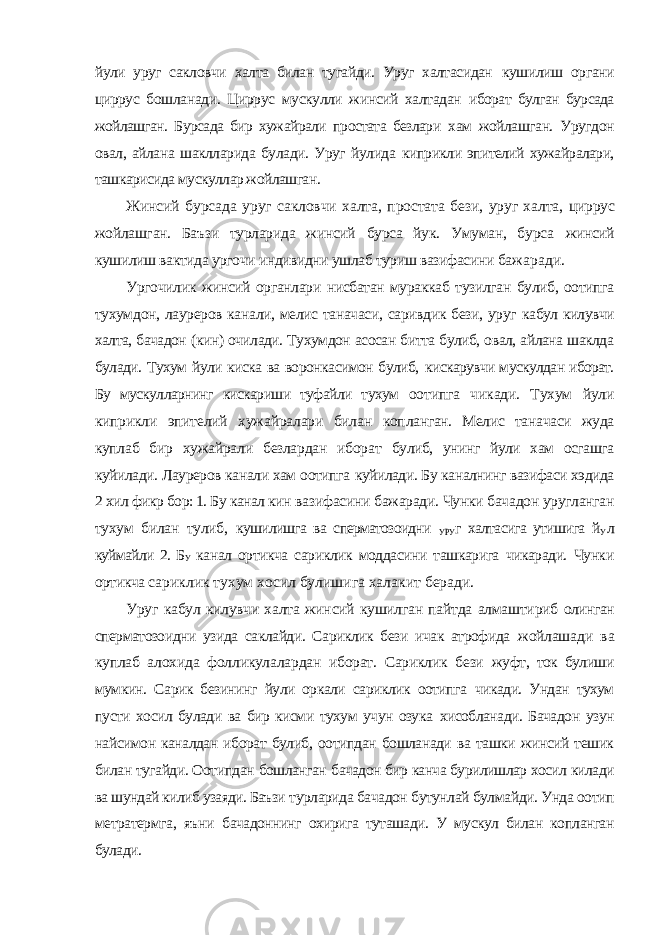 йули уруг сакловчи халта билан тугайди. Уруг халтасидан кушилиш органи циррус бошланади. Циррус мускулли жинсий халтадан иборат булган бурсада жойлашган. Бурсада бир хужайрали простата безлари хам жойлашган. Уругдон овал, айлана шаклларида булади. Уруг йулида киприкли эпителий хужайралари, ташкарисида мускуллар жойлашган. Жинсий бурсада уруг сакловчи халта, простата бези, уруг халта, циррус жойлашган. Баъзи турларида жинсий бурса йук. Умуман, бурса жинсий кушилиш вактида ургочи индивидни ушлаб туриш вазифасини бажаради. Ургочилик жинсий органлари нисбатан мураккаб тузилган булиб, оотипга тухумдон, лауреров канали, мелис таначаси, саривдик бези, уруг кабул килувчи халта, бачадон (кин) очилади. Тухумдон асосан битта булиб, овал, айлана шаклда булади. Тухум йули киска ва воронкасимон булиб, кискарувчи мускулдан иборат. Бу мускулларнинг кискариши туфайли тухум оотипга чикади. Тухум йули киприкли эпителий хужайралари билан копланган. Мелис таначаси жуда куплаб бир хужайрали безлардан иборат булиб, унинг йули хам осгашга куйилади. Лауреров канали хам оотипга куйилади. Бу каналнинг вазифаси хэдида 2 хил фикр бор: 1. Бу канал кин вазифасини бажаради. Чунки бачадон уругланган тухум билан тулиб, кушилишга ва сперматозоидни УРУ г халтасига утишига й У л куймайли 2. Б У канал ортикча сариклик моддасини ташкарига чикаради. Чунки ортикча сариклик тухум хосил булишига халакит беради. Уруг кабул килувчи халта жинсий кушилган пайтда алмаштириб олинган сперматозоидни узида саклайди. Сариклик бези ичак атрофида жойлашади ва куплаб алохида фолликулалардан иборат. Сариклик бези жуфт, ток булиши мумкин. Сарик безининг йули оркали сариклик оотипга чикади. Ундан тухум пусти хосил булади ва бир кисми тухум учун озука хисобланади. Бачадон узун найсимон каналдан иборат булиб, оотипдан бошланади ва ташки жинсий тешик билан тугайди. Оотипдан бошланган бачадон бир канча бурилишлар хосил килади ва шундай килиб узаяди. Баъзи турларида бачадон бутунлай булмайди. Унда оотип метратермга, яъни бачадоннинг охирига туташади. У мускул билан копланган булади. 