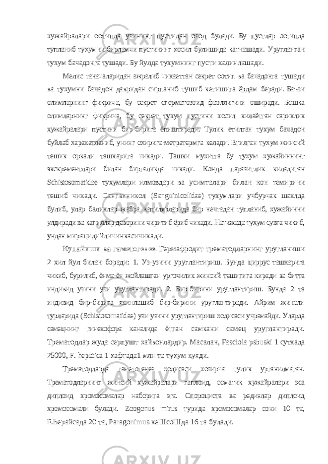 хужайралари оотипда узининг пустидан озод булади. Бу пустлар оотипда тупланиб тухумни бирламчи пустининг хосил булишида катнашади. Уругланган тухум бачадонга тушади. Бу йулда тухумнинг пусти калинлашади. Мелис таначаларидан ажралиб чикаеттан секрет оотип ва бачадонга тушади ва тухумни бачадон давридан сирпаниб тушиб кетишига ёрдам беради. Баъзи олимларнинг фикрича, бу секрет сперматозоид фаоллигини оширади. Бошка олимларнинг фикрича, бу секрет тухум пустини хосил килаётган сариклик хужайралари пустини бир-бирига ёпиштиради. Тулик етилган тухум бачадон буйлаб харакатланиб, унинг охирига-метратермга келади. Етилган тухум жинсий тешик оркали ташкарига чикади. Ташки мухитга бу тухум хужайиннинг экскрементлари билан биргаликда чикади. Конда паразитлик киладиган Schistosomatidae тухумлари илмовдари ва усимталари билан кон темирини тешиб чикади. Сангвиникол ( Sanguinicolidae ) тухумлари учбурчак шаклда булиб, улар баликлар жабра капилярларида бир нечтадан тупланиб, хужайинни улдиради ва капилляр деворини чиритиб ёриб чикади. Натижада тухум сувга чикиб, ундан мирацидийличинкасичикади. Купайиши ва гаметогенез. Гермафродит трематодларнинг уругланиши 2 хил йул билан боради: 1. Уз-узини уруглантириш. Бунда циррус ташкарига чикиб, бурилиб, ёнма-ён жойлашган ургочилик жинсий тешигига киради ва битта индивид узини узи уруглантиради. 2. Бир-бирини уруглантириш. Бунда 2 та индивид бир-бирига якинлашиб бир-бирини уруглантиради. Айрим жинсли турларида ( Schistosomatidae ) узи-узини уруглантириш ходисаси учрамайди. Уларда самецнинг гинекофора каналида ётган самкани самец уруглантиради. Трематодлар жуда серпушт хайвонлардир. Масалан, Fasciola psbuski 1 суткада 25000, F . hepatica 1 хафтада1 млн та тухум куяди. Трематодларда гаметогенез ходисаси хозирча тулик урганилмаган. Трематодларнинг жинсий хужайралари гаплоид, соматик хужайралари эса диплоид хромосомалар наборига эга. Спороциста ва редиялар диплоид хромосомали булади. Zoogonus mirus турида хромосомалар сони 10 та, F.Ьерайсада 20 та, Paragonimus кеШсоШда 16 та булади. 