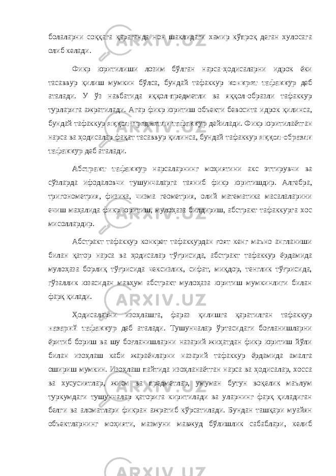 болаларни соққага қараганда нон шаклидаги хамир кўпроқ деган хулосага олиб келади. Фикр юритилиши лозим бўлган нарса-ҳодисаларни идрок ёки тасаввур қилиш мумкин бўлса, бундай тафаккур конкрет тафаккур деб аталади. У ўз навбатида яққол-предметли ва яққол-образли тафаккур турларига ажратилади. Агар фикр юритиш объекти бевосита идрок қилинса, бундай тафаккур яққол-предметли тафаккур дейилади. Фикр юритилаётган нарса ва ҳодисалар фақат тасаввур қилинса, бундай тафаккур яққол-образли тафаккур деб аталади. Абстракт тафаккур нарсаларнинг моҳиятини акс эттирувчи ва сўзларда ифодаловчи тушунчаларга таяниб фикр юритишдир. Алгебра, тригонометрия, физика, чизма геометрия, олий математика масалаларини ечиш маҳалида фикр юритиш, мулоҳаза билдириш, абстракт тафаккурга хос мисоллардир. Абстракт тафаккур конкрет тафаккурдан ғоят кенг маъно англаниши билан қатор нарса ва ҳодисалар тўғрисида, абстракт тафаккур ёрдамида мулоҳаза борлиқ тўғрисида чексизлик, сифат, миқдор, тенглик тўғрисида, гўзаллик юзасидан мавҳум абстракт мулоҳаза юритиш мумкинлиги билан фарқ қилади. Ҳодисаларни изоҳлашга, фараз қилишга қаратилган тафаккур назарий тафаккур деб аталади. Тушунчалар ўртасидаги боғланишларни ёритиб бориш ва шу боғланишларни назарий жиҳатдан фикр юритиш йўли билан изоҳлаш каби жараёнларни назарий тафаккур ёрдамида амалга ошириш мумкин. Изоҳлаш пайтида изоҳланаётган нарса ва ҳодисалар, хосса ва хусусиятлар, жисм ва предметлар, умуман бутун воқелик маълум туркумдаги тушунчалар қаторига киритилади ва уларнинг фарқ қиладиган белги ва аломатлари фикран ажратиб кўрсатилади. Бундан ташқари муайян объектларнинг моҳияти, мазмуни мавжуд бўлишлик сабаблари, келиб 