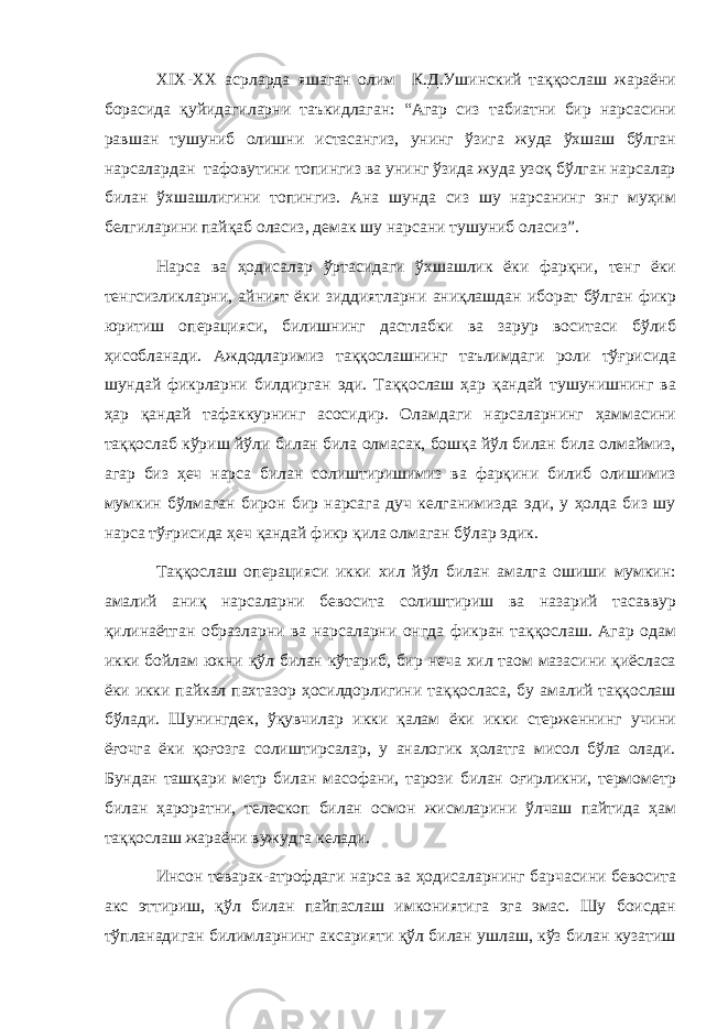 XIX-XX асрларда яшаган олим К.Д.Ушинский таққослаш жараёни борасида қуйидагиларни таъкидлаган: “Агар сиз табиатни бир нарсасини равшан тушуниб олишни истасангиз, унинг ўзига жуда ўхшаш бўлган нарсалардан тафовутини топингиз ва унинг ўзида жуда узоқ бўлган нарсалар билан ўхшашлигини топингиз. Ана шунда сиз шу нарсанинг энг муҳим белгиларини пайқаб оласиз, демак шу нарсани тушуниб оласиз”. Нарса ва ҳодисалар ўртасидаги ўхшашлик ёки фарқни, тенг ёки тенгсизликларни, айният ёки зиддиятларни аниқлашдан иборат бўлган фикр юритиш операцияси, билишнинг дастлабки ва зарур воситаси бўлиб ҳисобланади. Аждодларимиз таққослашнинг таълимдаги роли тўғрисида шундай фикрларни билдирган эди. Таққослаш ҳар қандай тушунишнинг ва ҳар қандай тафаккурнинг асосидир. Оламдаги нарсаларнинг ҳаммасини таққослаб кўриш йўли билан била олмасак, бошқа йўл билан била олмаймиз, агар биз ҳеч нарса билан солиштиришимиз ва фарқини билиб олишимиз мумкин бўлмаган бирон бир нарсага дуч келганимизда эди, у ҳолда биз шу нарса тўғрисида ҳеч қандай фикр қила олмаган бўлар эдик. Таққослаш операцияси икки хил йўл билан амалга ошиши мумкин: амалий аниқ нарсаларни бевосита солиштириш ва назарий тасаввур қилинаётган образларни ва нарсаларни онгда фикран таққослаш. Агар одам икки бойлам юкни қўл билан кўтариб, бир неча хил таом мазасини қиёсласа ёки икки пайкал пахтазор ҳосилдорлигини таққосласа, бу амалий таққослаш бўлади. Шунингдек, ўқувчилар икки қалам ёки икки стерженнинг учини ёғочга ёки қоғозга солиштирсалар, у аналогик ҳолатга мисол бўла олади. Бундан ташқари метр билан масофани, тарози билан оғирликни, термометр билан ҳароратни, телескоп билан осмон жисмларини ўлчаш пайтида ҳам таққослаш жараёни вужудга келади. Инсон теварак-атрофдаги нарса ва ҳодисаларнинг барчасини бевосита акс эттириш, қўл билан пайпаслаш имкониятига эга эмас. Шу боисдан тўпланадиган билимларнинг аксарияти қўл билан ушлаш, кўз билан кузатиш 