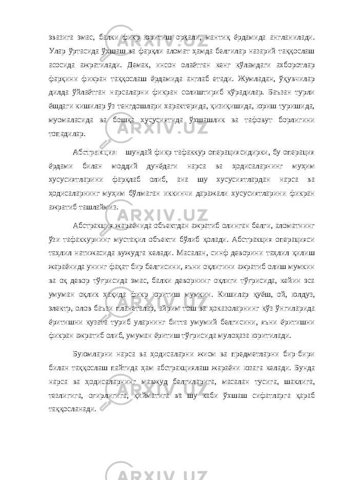 эвазига эмас, балки фикр юритиш орқали, мантиқ ёрдамида англанилади. Улар ўртасида ўхшаш ва фарқли аломат ҳамда белгилар назарий таққослаш асосида ажратилади. Демак, инсон олаётган кенг кўламдаги ахборотлар фарқини фикран таққослаш ёрдамида англаб етади. Жумладан, ўқувчилар дилда ўйлаётган нарсаларни фикран солиштириб кўрадилар. Баъзан турли ёшдаги кишилар ўз тенгдошлари характерида, қизиқишида, юриш туришида, муомаласида ва бошқа хусусиятида ўхшашлик ва тафовут борлигини топадилар. Абстракция – шундай фикр тафаккур операциясидирки, бу операция ёрдами билан моддий дунёдаги нарса ва ҳодисаларнинг муҳим хусусиятларини фарқлаб олиб, ана шу хусусиятлардан нарса ва ҳодисаларнинг муҳим бўлмаган иккинчи даражали хусусиятларини фикран ажратиб ташлаймиз. Абстракция жараёнида объектдан ажратиб олинган белги, аломатнинг ўзи тафаккурнинг мустақил объекти бўлиб қолади. Абстракция операцияси таҳлил натижасида вужудга келади. Масалан, синф деворини таҳлил қилиш жараёнида унинг фақат бир белгисини, яъни оқлигини ажратиб олиш мумкин ва оқ девор тўғрисида эмас, балки деворнинг оқлиги тўғрисида, кейин эса умуман оқлик ҳақида фикр юритиш мумкин. Кишилар қуёш, ой, юлдуз, электр, олов баъзи планеталар, айрим тош ва ҳоказоларнинг кўз ўнгиларида ёритишни кузата туриб уларнинг битта умумий белгисини, яъни ёритишни фикран ажратиб олиб, умуман ёритиш тўғрисида мулоҳаза юритилади. Буюмларни нарса ва ҳодисаларни жисм ва предметларни бир-бири билан таққослаш пайтида ҳам абстракциялаш жараёни юзага келади. Бунда нарса ва ҳодисаларнинг мавжуд белгиларига, масалан тусига, шаклига, тезлигига, оғирлигига, қийматига ва шу каби ўхшаш сифатларга қараб таққосланади. 