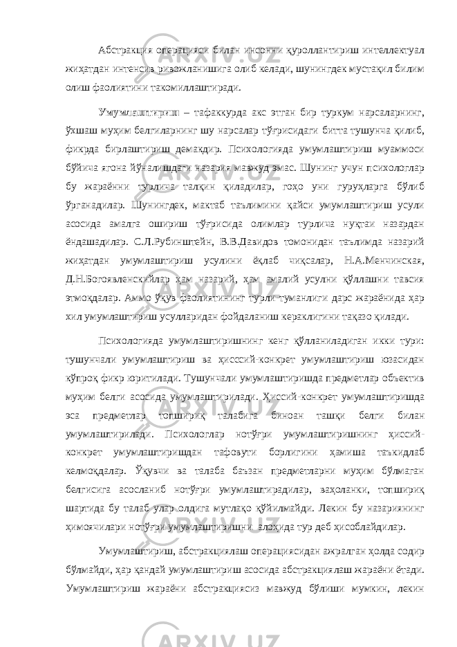 Абстракция операцияси билан инсонни қуроллантириш интеллектуал жиҳатдан интенсив ривожланишига олиб келади, шунингдек мустақил билим олиш фаолиятини такомиллаштиради. Умумлаштириш – тафаккурда акс этган бир туркум нарсаларнинг, ўхшаш муҳим белгиларнинг шу нарсалар тўғрисидаги битта тушунча қилиб, фикрда бирлаштириш демакдир. Психологияда умумлаштириш муаммоси бўйича ягона йўналишдаги назария мавжуд эмас. Шунинг учун психологлар бу жараённи турлича талқин қиладилар, гоҳо уни гуруҳларга бўлиб ўрганадилар. Шунингдек, мактаб таълимини қайси умумлаштириш усули асосида амалга ошириш тўғрисида олимлар турлича нуқтаи назардан ёндашадилар. С.Л.Рубинштейн, В.В.Давидов томонидан таълимда назарий жиҳатдан умумлаштириш усулини ёқлаб чиқсалар, Н.А.Менчинская, Д.Н.Богоявленскийлар ҳам назарий, ҳам амалий усулни қўллашни тавсия этмоқдалар. Аммо ўқув фаолиятининг турли-туманлиги дарс жараёнида ҳар хил умумлаштириш усулларидан фойдаланиш кераклигини тақазо қилади. Психологияда умумлаштиришнинг кенг қўлланиладиган икки тури: тушунчали умумлаштириш ва ҳисссий-конкрет умумлаштириш юзасидан кўпроқ фикр юритилади. Тушунчали умумлаштиришда предметлар объектив муҳим белги асосида умумлаштирилади. Ҳиссий-конкрет умумлаштиришда эса предметлар топшириқ талабига биноан ташқи белги билан умумлаштирилади. Психологлар нотўғри умумлаштиришнинг ҳиссий- конкрет умумлаштиришдан тафовути борлигини ҳамиша таъкидлаб келмоқдалар. Ўқувчи ва талаба баъзан предметларни муҳим бўлмаган белгисига асосланиб нотўғри умумлаштирадилар, ваҳоланки, топшириқ шартида бу талаб улар олдига мутлақо қўйилмайди. Лекин бу назариянинг ҳимоячилари нотўғри умумлаштиришни алоҳида тур деб ҳисоблайдилар. Умумлаштириш, абстракциялаш операциясидан ажралган ҳолда содир бўлмайди, ҳар қандай умумлаштириш асосида абстракциялаш жараёни ётади. Умумлаштириш жараёни абстракциясиз мавжуд бўлиши мумкин, лекин 