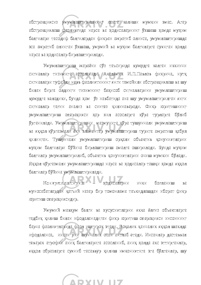 абстракциясиз умумлаштиришнинг юзага келиши мумкин эмас. Агар абстракциялаш фаолиятида нарса ва ҳодисаларнинг ўхшаш ҳамда муҳим белгилари тасодиф белгилардан фикран ажратиб олинса, умумлаштиришда эса ажратиб олинган ўхшаш, умумий ва муҳим белгиларга суянган ҳолда нарса ва ҳодисалар бирлаштирилади. Умумлаштириш жараёни сўз таъсирида вужудга келган иккинчи сигналлар тизимига асосланади. Академик И.П.Павлов фикрича, нутқ сигналлари туфайли нерв фаолиятининг янги тамойили абстракциялаш ва шу билан бирга олдинги тизимнинг беҳисоб сигналларини умумлаштириш вужудга келадики, бунда ҳам ўз навбатида ана шу умумлаштирилган янги сигналлар тағин анализ ва синтез қилинаверади. Фикр юритишнинг умумлаштириш операцияси ҳар хил асосларга кўра турларга бўлиб ўрганилади. Умумлаштиришни мазмунига кўра тушунчали умумлаштириш ва яққол-кўргазмали ёки элементар умумлаштириш турига ажратиш қабул қилинган. Тушунчали умумлаштириш орқали объектив қонуниятларни муҳим белгилари бўйича бирлаштириш амалга оширилади. Бунда муҳим белгилар умумлаштирилиб, объектив қонуниятларни очиш мумкин бўлади. Яққол-кўргазмали умумлаштиришда нарса ва ҳодисалар ташқи ҳамда яққол белгилар бўйича умумлаштирилади. Конкретлаштириш – ҳодисаларни ички боғланиш ва муносабатлардан қатъий назар бир томонлама таъкидлашдан иборат фикр юритиш операциясидир. Умумий мавҳум белги ва хусусиятларни якка ёлғиз объектларга тадбиқ қилиш билан ифодаланадиган фикр юритиш операцияси инсоннинг барча фаолиятларида фаол иштирок этади. Воқелик қанчалик яққол шаклда ифодаланса, инсон уни шунчалик осон англаб етади. Инсонлар даставвал теварак атрофни аниқ белгиларига асосланиб, аниқ ҳолда акс эттирганлар, яққол образларга суяниб тасаввур қилиш имкониятига эга бўлганлар, шу 