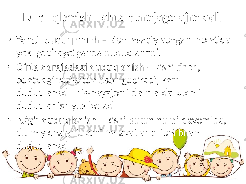 Duduqlanish uchta darajaga ajraladi. • Yengil duduqlanish – kishi asabiylashgan holatida yoki gapirayotganda duduqlanadi. • O’rta darajadagi duduqlanish – kishi tinch, odatdagi vaziyatda oson gapiradi, kam duduqlanadi, his-hayajonli damlarda kuchli duduqlanish yuz beradi. • O’gir duduqlanish – kishi butun nutqi davomida, doimiy chalg’ituvchi harakatlar qilishi bilan duduqlanadi. 