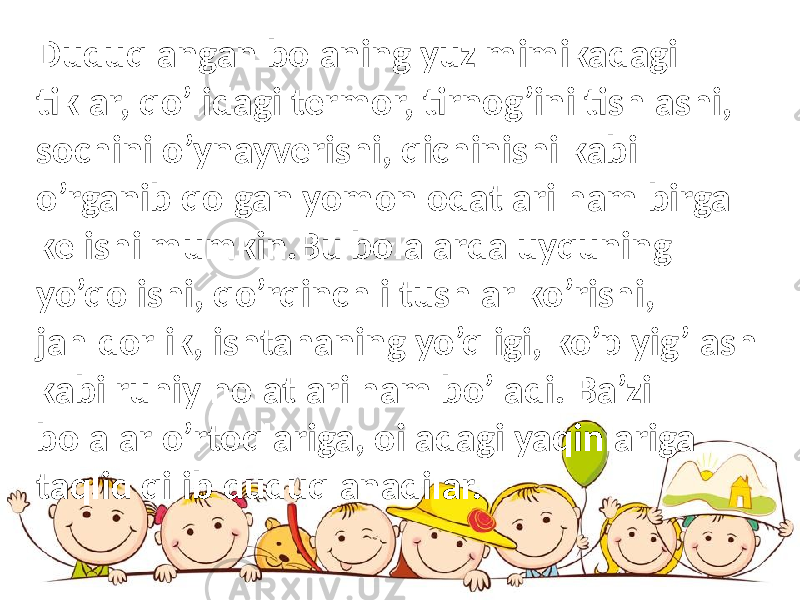 Duduqlangan bolaning yuz mimikadagi tiklar, qo’lidagi termor, tirnog’ini tishlashi, sochini o’ynayverishi, qichinishi kabi o’rganib qolgan yomon odatlari ham birga kelishi mumkin.Bu bolalarda uyquning yo’qolishi, qo’rqinchli tushlar ko’rishi, jahldorlik, ishtahaning yo’qligi, ko’p yig’lash kabi ruhiy holatlari ham bo’ladi. Ba’zi bolalar o’rtoqlariga, oiladagi yaqinlariga taqlid qilib duduqlanadilar. 