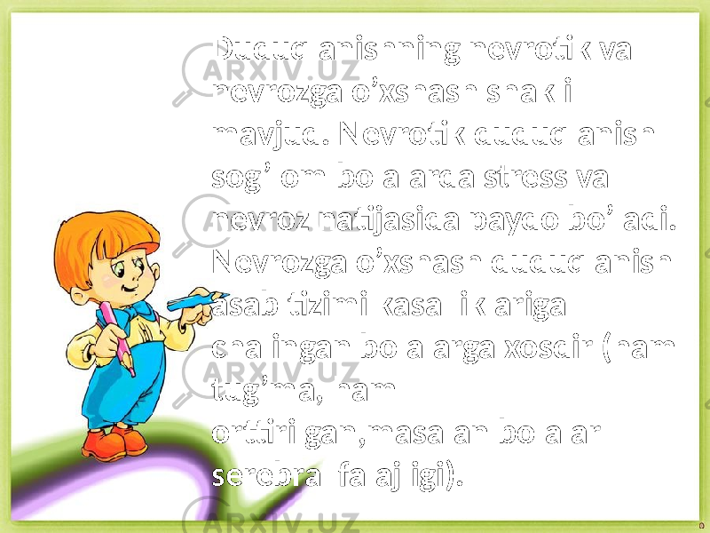 Duduqlanishning nevrotik va nevrozga o’xshash shakli mavjud. Nevrotik duduqlanish sog’lom bolalarda stress va nevroz natijasida paydo bo’ladi. Nevrozga o’xshash duduqlanish asab tizimi kasalliklariga chalingan bolalarga xosdir (ham tug’ma, ham orttirilgan,masalan bolalar serebral falajligi). 