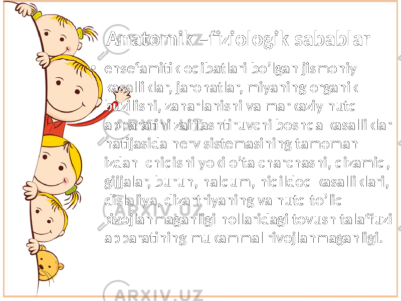 Anatomik –fiziologik sabablar • ensefamitik oqibatlari bo’lgan jismoniy kasalliklar, jarohatlar, miyaning organik buzilishi, zaharlanishi va markaziy nutq apparatini zaiflashtiruvchi boshqa kasalliklar natijasida nerv sistemasining tamoman izdan chiqishi yoki o’ta charchashi, qizamiq, gijjalar, burun, halqum, hiqildoq kasalliklari, dislaliya, dizartriyaning va nutq to’liq rivojlanmaganligi hollaridagi tovush talaffuzi apparatining mukammal rivojlanmaganligi. 