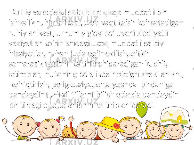  Ruhiy va sotsial sabablar: qisqa muddatli bir lahzalik ruhiy shikast,uzoq vaqt ta’sir ko’rsatadigan ruhiy shikast, umumiy g’ov bo’luvchi ziddiyatli vaziyatlar ko’rinishidagi uzoq muddatli salbiy hissiyotlar, ruhan juda og’ir ezilish, o’tkir samarasiz ta’sirni keltirib chiqaradigan kuchli, iztiroblar, nutqning bolalikda noto’gri shakllanishi, zo’riqtirish, poliglossiya, erta yoshda birdaniga qandaydir turli xil tillarni bilish odatda qandaydir bir tildagi duduqlanishni keltirib chiqaradi. 