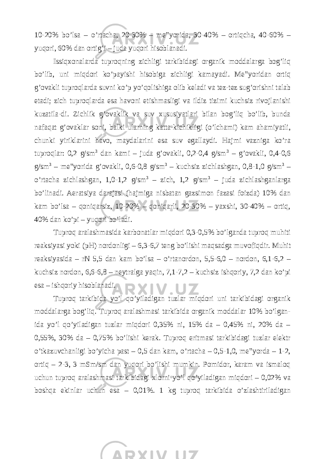 10-20% bo’lsa – o’rtacha, 20-30% – me‟yorida, 30-40% – ortiqcha, 40-60% – yuqori, 60% dan ortig’i – juda yuqori hisoblanadi. Issiqxonalarda tuproqning zichligi tarkibidagi organik moddalarga bog’liq bo’lib, uni miqdori ko’payishi hisobiga zichligi kamayadi. Me‟yoridan ortiq g’ovakli tuproqlarda suvni ko’p yo’qolishiga olib keladi va tez-tez sug’orishni talab etadi; zich tuproqlarda esa havoni etishmasligi va ildiz tizimi kuchsiz rivojlanishi kuzatila-di. Zichlik g’ovaklik va suv xususiyatlari bilan bog’liq bo’lib, bunda nafaqat g’ovaklar soni, balki ularning katta-kichikligi (o’lchami) kam ahamiyatli, chunki yiriklarini havo, maydalarini esa suv egallaydi. Hajmi vazniga ko’ra tuproqlar: 0,2 g/sm 3 dan kami – juda g’ovakli, 0,2-0,4 g/sm 3 – g’ovakli, 0,4-0,6 g/sm 3 – me‟yorida g’ovakli, 0,6-0,8 g/sm 3 – kuchsiz zichlashgan, 0,8-1,0 g/sm 3 – o’rtacha zichlashgan, 1,0-1,2 g/sm 3 – zich, 1,2 g/sm 3 – juda zichlashganlarga bo’linadi. Aeratsiya darajasi (hajmiga nisbatan gazsimon fazasi foizda) 10% dan kam bo’lsa – qoniqarsiz, 10-20% – qoniqarli, 20-30% – yaxshi, 30-40% – ortiq, 40% dan ko’pi – yuqori bo’ladi. Tuproq aralashmasida karbonatlar miqdori 0,3-0,5% bo’lganda tuproq muhiti reaksiyasi yoki (pH) nordonligi – 6,3-6,7 teng bo’lishi maqsadga muvofiqdir. Muhit reaksiyasida – rN 5,5 dan kam bo’lsa – o’rtanordon, 5,5-6,0 – nordon, 6,1-6,2 – kuchsiz nordon, 6,6-6,8 – neytralga yaqin, 7,1-7,2 – kuchsiz ishqoriy, 7,2 dan ko’pi esa – ishqoriy hisoblanadi. Tuproq tarkibida yo’l qo’yiladigan tuzlar miqdori uni tarkibidagi organik moddalarga bog’liq. Tuproq aralashmasi tarkibida organik moddalar 10% bo’lgan- ida yo’l qo’yiladigan tuzlar miqdori 0,35% ni, 15% da – 0,45% ni, 20% da – 0,55%, 30% da – 0,75% bo’lishi kerak. Tuproq eritmasi tarkibidagi tuzlar elektr o’tkazuvchanligi bo’yicha past – 0,5 dan kam, o’rtacha – 0,5-1,0, me‟yorda – 1-2, ortiq – 2-3, 3 mSm/sm dan yuqori bo’lishi mumkin. Pomidor, karam va ismaloq uchun tuproq aralashmasi tarkibidagi xlorni yo’l qo’yiladigan miqdori – 0,02% va boshqa ekinlar uchun esa – 0,01%. 1 kg tuproq tarkibida o’zlashtiriladigan 