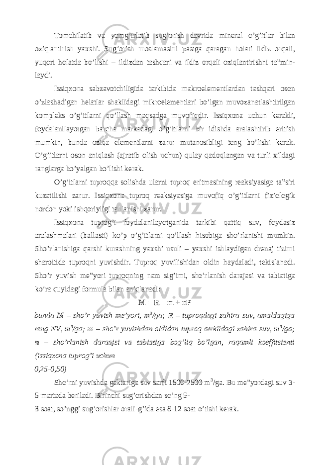 Tomchilatib va yomg’irlatib sug’orish davrida mineral o’g’itlar bilan oziqlantirish yaxshi. Sug’orish moslamasini pastga qaragan holati ildiz orqali, yuqori holatda bo’lishi – ildizdan tashqari va ildiz orqali oziqlantirishni ta‟min- laydi. Issiqxona sabzavotchiligida tarkibida makroelementlardan tashqari oson o’zlashadigan helatlar shaklidagi mikroelementlari bo’lgan muvozanatlashtirilgan kompleks o’g’itlarni qo’llash maqsadga muvofiqdir. Issiqxona uchun kerakli, foydalanilayotgan barcha markadagi o’g’itlarni bir idishda aralashtirib eritish mumkin, bunda oziqa elementlarni zarur mutanosibligi teng bo’lishi kerak. O’g’itlarni oson aniqlash (ajratib olish uchun) qulay qadoqlangan va turli xildagi ranglarga bo’yalgan bo’lishi kerak. O’g’itlarni tuproqqa solishda ularni tuproq eritmasining reaksiyasiga ta‟siri kuzatilishi zarur. Issiqxona tuproq reaksiyasiga muvofiq o’g’itlarni fiziologik nordon yoki ishqoriyligi tanlanishi zarur. Issiqxona tuprog’i foydalanilayotganida tarkibi qattiq suv, foydasiz aralashmalari (ballasti) ko’p o’g’itlarni qo’llash hisobiga sho’rlanishi mumkin. Sho’rlanishiga qarshi kurashning yaxshi usuli – yaxshi ishlaydigan drenaj tizimi sharoitida tuproqni yuvishdir. Tuproq yuvilishidan oldin haydaladi, tekislanadi. Sho’r yuvish me‟yori tuproqning nam sig’imi, sho’rlanish darajasi va tabiatiga ko’ra quyidagi formula bilan aniqlanadi: M = R – m + nP bunda M – sho’r yuvish me’yori, m 3 /ga; R – tuproqdagi zahira suv, amaldagiga teng NV, m 3 /ga; m – sho’r yuvishdan oldidan tuproq atrkiidagi zahira suv, m 3 /ga; n – sho’rlanish daraajsi va tabiatiga bog’liq bo’lgan, raqamli koeffitsienti (issiqxona tuprog’i uchun 0,25-0,50) Sho’rni yuvishda gektariga suv sarfi 1500-2500 m 3 /ga. Bu me‟yordagi suv 3- 5 martada beriladi. Birinchi sug’orishdan so’ng 5- 8 soat, so’nggi sug’orishlar orali-g’ida esa 8-12 soat o’tishi kerak. 