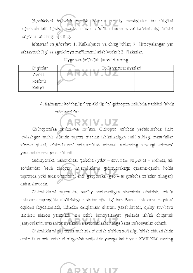 Topshiriqni bajarish tartibi. Mazkur amaliy mashg’ulot topshirig’ini bajarishda toifali jadval asosida mineral o’g’itlarning sabzavot ko’chatlariga ta‟siri bo’yicha toifalarga ajrating. Material va jihozlar: 1. Kalkulyator va chizg’ichlar; 2. Himoyalangan yer sabzavotchiligi va agrokimyo ma‟lumotli adabiyotlari; 3. Plakatlar. Uyga vazifa:Toifali jadvalni tuzing. O’g’itlar Toifa va xususiyatlari Azotli Fosforli Kaliyli 4. Sabzavot ko’chatlari va ekinlarini gidropon uslubda yetishtirishda oziqlantirish Gidroponika tarixi va turlari. Gidropon uslubda yetishtirishda ildiz joylashgan muhit sifatida tuproq o’rnida ishlatiladigan turli xildagi materiallar xizmat qiladi, o’simliklarni oziqlantirish mineral tuzlarning suvdagi eritmasi yordamida amalga oshiriladi. Gidroponika tushunchasi grekcha hydor – suv, nam va ponos – mehnat, ish so’zlaridan kelib chiqqan. O’simliklarni gidroponikaga qarama-qarshi holda tuproqda yoki erda o’stirishni endi geoponika (geo – er grekcha so’zdan olingan) deb atalmoqda. O’simliklarni tuproqsiz, sun‟iy sozlanadigan sharoitda o’stirish, oddiy issiqxona tuprog’ida o’sitirishga nisbatan afzalligi bor. Bunda issiqxona maydoni oqilona foydalaniladi, ildizdan oziqlanishi sharoiti yaxshilanadi, qulay suv-havo tartiboti sharoti yaratiladi. Bu uslub himoyalangan yerlarda ishlab chiqarish jarayonlarini mexanizatsiyalash va avtomatlashtirishga katta imkonyatlar ochadi. O’simliklarni tuproqsiz muhitda o’stirish qishloq xo’jaligi ishlab chiqarishida o’simliklar oziqlanishini o’rganish natijasida yuzaga kelib va u XVII-XIX asrning 