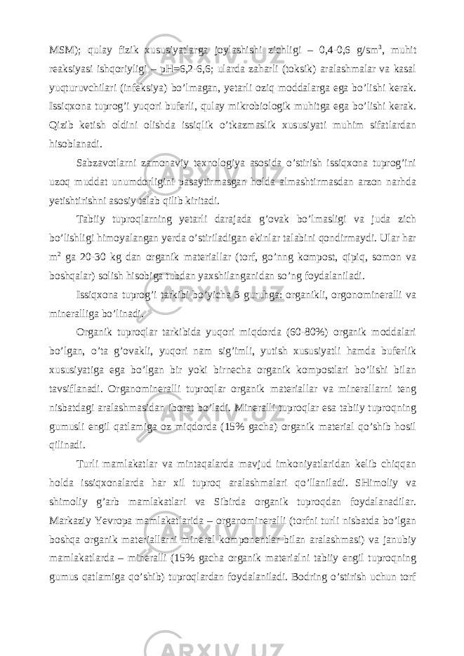 MSM); qulay fizik xususiyatlarga joylashishi zichligi – 0,4-0,6 g/sm 3 , muhit reaksiyasi ishqoriyligi – pH=6,2-6,6; ularda zaharli (toksik) aralashmalar va kasal yuqturuvchilari (infeksiya) bo’lmagan, yetarli oziq moddalarga ega bo’lishi kerak. Issiqxona tuprog’i yuqori buferli, qulay mikrobiologik muhitga ega bo’lishi kerak. Qizib ketish oldini olishda issiqlik o’tkazmaslik xususiyati muhim sifatlardan hisoblanadi. Sabzavotlarni zamonaviy texnologiya asosida o’stirish issiqxona tuprog’ini uzoq muddat unumdorligini pasaytirmasgan holda almashtirmasdan arzon narhda yetishtirishni asosiy talab qilib kiritadi. Tabiiy tuproqlarning yetarli darajada g’ovak bo’lmasligi va juda zich bo’lishligi himoyalangan yerda o’stiriladigan ekinlar talabini qondirmaydi. Ular har m 2 ga 20-30 kg dan organik materiallar (torf, go’nng kompost, qipiq, somon va boshqalar) solish hisobiga tubdan yaxshilanganidan so’ng foydalaniladi. Issiqxona tuprog’i tarkibi bo’yicha 3 guruhga: organikli, orgonomineralli va mineralliga bo’linadi. Organik tuproqlar tarkibida yuqori miqdorda (60-80%) organik moddalari bo’lgan, o’ta g’ovakli, yuqori nam sig’imli, yutish xususiyatli hamda buferlik xususiyatiga ega bo’lgan bir yoki birnecha organik kompostlari bo’lishi bilan tavsiflanadi. Organomineralli tuproqlar organik materiallar va minerallarni teng nisbatdagi aralashmasidan iborat bo’ladi. Mineralli tuproqlar esa tabiiy tuproqning gumusli engil qatlamiga oz miqdorda (15% gacha) organik material qo’shib hosil qilinadi. Turli mamlakatlar va mintaqalarda mavjud imkoniyatlaridan kelib chiqqan holda issiqxonalarda har xil tuproq aralashmalari qo’llaniladi. SHimoliy va shimoliy g’arb mamlakatlari va Sibirda organik tuproqdan foydalanadilar. Markaziy Yevropa mamlakatlarida – organomineralli (torfni turli nisbatda bo’lgan boshqa organik materiallarni mineral komponentlar bilan aralashmasi) va janubiy mamlakatlarda – mineralli (15% gacha organik materialni tabiiy engil tuproqning gumus qatlamiga qo’shib) tuproqlardan foydalaniladi. Bodring o’stirish uchun torf 