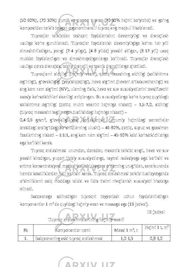 (50-60%), (20-30%) qumli va qumoq tuproq (20-30% hajmi bo’yicha) va go’ng kompostidan tarkib topgan organomineralli tuproq eng maqbul hisoblanadi. Tuproqlar tarkibidan tashqari foydalanishni davomiyligi va drenajlash usuliga ko’ra guruhlanadi. Tuproqlar foydalanish davomiyligiga ko’ra: har yili almashtiriladigan, yangi (2-4 yilga), (4-8 yilda) yaxshi etilgan, (8-12 yil) uzoq muddat foydalanilgan va almashmaydiganlarga bo’linadi. Tuproqlar drenajlash usuliga qarab drenajsiz, tabiiy drenajli va texnik drenajlilarga ajratiladi. Tuproqlarni zichligi (hajmiy vazni), qattiq fazasining zichligi (solishtirma og’irligi), g’ovakligigi (yopishqoqligi), havo sig’imi (havoni o’tkazuvchanligi) va eng kam nam sig’imi (NV), ularning fizik, havo va suv xususiyatlarini tavsiflovchi asosiy ko’rsatkichlari ekanligi aniqlangan. Bu xususiyatlarga ko’ra tuproq quyidagi: solishtirma og’irligi (qattiq muhit vaznini hajmiga nisbati) – 1,5-2,0, zichligi (tuproq massasini tegilmagan tuzilishdagi hajmiga nisbati) – 0,4-0,6 g/sm 3 , g’ovakligi yoki bo’laklanishi (umumiy hajmidagi zarrachalar orasidagi oralig’idagi bo’shliqlarning ulushi) – 46-80%, qattiq, suyuq va gazsimon fazalarining nisbati – 1:1:1, eng kam nam sig’imi – 45-60% kabi ko’rsatkichlariga ega bo’lishi kerak. Tuproq aralashmasi unumdor, donador, mexanik tarkibi engil, havo va suv yaxshi kiradigan, yuqori ijobiy xususiyatlarga, neytral reaksiyaga ega bo’lishi va eritma konsentratsiyasi maqbul bo’lishi, begona o’tlarning urug’idan, zararkunanda hamda kasalliklardan holi bo’lishi kerak. Tuproq aralashmasi tarkibi tuzilayotganda o’simliklarni oziq moddaga talabi va ildiz tizimi rivojlanish xususiyati hisobiga olinadi. Issiqxonaga solinadigan tuproqni tayyorlash uchun foydalaniladigan komponentlar 1 m 3 da quyidagi hajmiy vazn va massaga ega (19-jadval). 19-jadval Tuproq aralashmalarining hajmiy vazni № Komponentlar nomi Massi 1 m 3 , t Hajmi 1 t, m 3 1. Issiqxonaning eski tuproq aralashmasi 1,0-1,3 0,8-1,0 