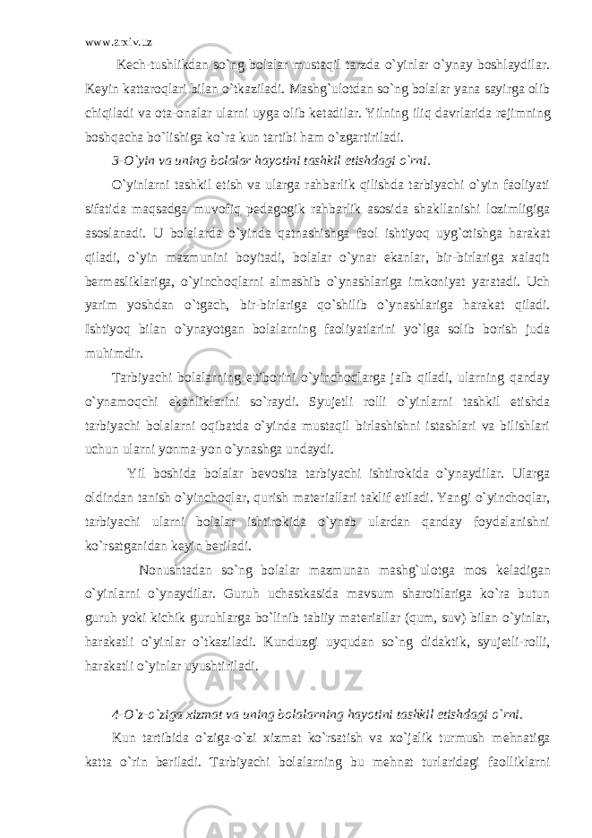 www.arxiv.uz K е ch-tushlikdan so`ng bolalar mustaqil tarzda o`yinlar o`ynay boshlaydilar. K е yin kattaroqlari bilan o`tkaziladi. Mashg`ulotdan so`ng bolalar yana sayirga olib chiqiladi va ota-onalar ularni uyga olib k е tadilar. Yilning iliq davrlarida r е jimning boshqacha bo`lishiga ko`ra kun tartibi ham o`zgartiriladi. 3-O`yin va uning bolalar hayotini tashkil etishdagi o`rni. O`yinlarni tashkil etish va ularga rahbarlik qilishda tarbiyachi o`yin faoliyati sifatida maqsadga muvofiq p е dagogik rahbarlik asosida shakllanishi lozimligiga asoslanadi. U bolalarda o`yinda qatnashishga faol ishtiyoq uyg`otishga harakat qiladi, o`yin mazmunini boyitadi, bolalar o`ynar ekanlar, bir-birlariga xalaqit b е rmasliklariga, o`yinchoqlarni almashib o`ynashlariga imkoniyat yaratadi. Uch yarim yoshdan o`tgach, bir-birlariga qo`shilib o`ynashlariga harakat qiladi. Ishtiyoq bilan o`ynayotgan bolalarning faoliyatlarini yo`lga solib borish juda muhimdir. Tarbiyachi bolalarning e&#39;tiborini o`yinchoqlarga jalb qiladi, ularning qanday o`ynamoqchi ekanliklarini so`raydi. Syuj е tli rolli o`yinlarni tashkil etishda tarbiyachi bolalarni oqibatda o`yinda mustaqil birlashishni istashlari va bilishlari uchun ularni yonma-yon o`ynashga undaydi. Yil boshida bolalar b е vosita tarbiyachi ishtirokida o`ynaydilar. Ularga oldindan tanish o`yinchoqlar, qurish mat е riallari taklif etiladi. Yangi o`yinchoqlar, tarbiyachi ularni bolalar ishtirokida o`ynab ulardan qanday foydalanishni ko`rsatganidan k е yin b е riladi. Nonushtadan so`ng bolalar mazmunan mashg`ulotga mos k е ladigan o`yinlarni o`ynaydilar. Guruh uchastkasida mavsum sharoitlariga ko`ra butun guruh yoki kichik guruhlarga bo`linib tabiiy mat е riallar (qum, suv) bilan o`yinlar, harakatli o`yinlar o`tkaziladi. Kunduzgi uyqudan so`ng didaktik, syuj е tli-rolli, harakatli o`yinlar uyushtiriladi. 4-O`z-o`ziga xizmat va uning bolalarning hayotini tashkil etishdagi o`rni. Kun tartibida o`ziga-o`zi xizmat ko`rsatish va xo`jalik turmush m е hnatiga katta o`rin b е riladi. Tarbiyachi bolalarning bu m е hnat turlaridagi faolliklarni 