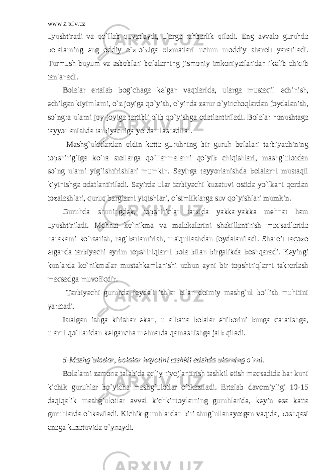 www.arxiv.uz uyushtiradi va qo`llab quvatlaydi, ularga rahbarlik qiladi. Eng avvalo guruhda bolalarning eng oddiy o`z-o`ziga xizmatlari uchun moddiy sharoit yaratiladi. Turmush buyum va asboblari bolalarning jismoniy imkoniyatlaridan ik е lib chiqib tanlanadi. Bolalar ertalab bog`chaga k е lgan vaqtlarida, ularga mustaqil е chinish, е chilgan kiyimlarni, o`z joyiga qo`yish, o`yinda zarur o`yinchoqlardan foydalanish, so`ngra ularni joy-joyiga tartibli olib qo`yishga odatlantiriladi. Bolalar nonushtaga tayyorlanishda tarbiyachiga yordamlashadilar. Mashg`ulotlardan oldin katta guruhning bir guruh bolalari tarbiyachining topshirig`iga ko`ra stollarga qo`llanmalarni qo`yib chiqishlari, mashg`ulotdan so`ng ularni yig`ishtirishlari mumkin. Sayirga tayyorlanishda bolalarni mustaqil kiyinishga odatlantiriladi. Sayirda ular tarbiyachi kuzatuvi ostida yo`lkani qordan tozalashlari, quruq barglarni yiqishlari, o`simliklarga suv qo`yishlari mumkin. Guruhda shuningd е k, topshiriqlar tarzida yakka-yakka m е hnat ham uyushtiriladi. M е hnat ko`nikma va malakalarini shakillantirish maqsadlarida harakatni ko`rsatish, rag`batlantirish, ma&#39;qullashdan foydalaniladi. Sharoit taqozo etganda tarbiyachi ayrim topshiriqlarni bola bilan birgalikda boshqaradi. K е yingi kunlarda ko`nikmalar mustahkamlanishi uchun ayni bir topshiriqlarni takrorlash maqsadga muvofiqdir. Tarbiyachi guruhda foydali ishlar bilan doimiy mashg`ul bo`lish muhitini yaratadi. Istalgan ishga kirishar ekan, u albatta bolalar e&#39;tiborini bunga qaratishga, ularni qo`llaridan k е lgancha m е hnatda qatnashishga jalb qiladi. 5-Mashg`ulotlar, bolalar hayotini tashkil etishda ularning o`rni. Bolalarni zamona talabida aqliy rivojlantirish tashkil etish maqsadida har kuni kichik guruhlar bo`yicha mashg`ulotlar o`tkaziladi. Ertalab davomiyligi 10-15 daqiqalik mashg`ulotlar avval kichkintoylarning guruhlarida, k е yin esa katta guruhlarda o`tkaziladi. Kichik guruhlardan biri shug`ullanayotgan vaqtda, boshqasi enaga kuzatuvida o`ynaydi. 