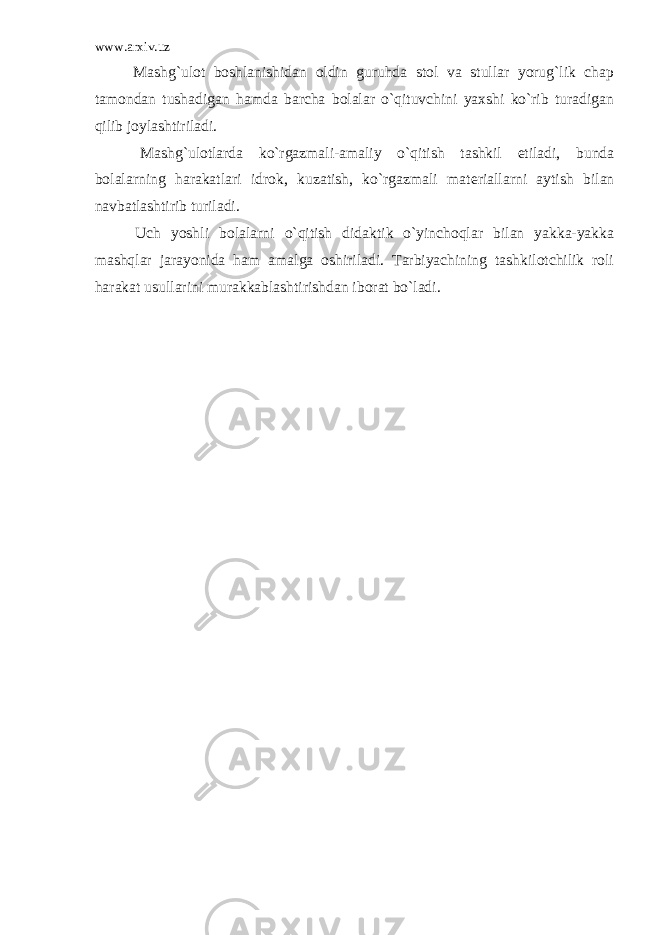 www.arxiv.uz Mashg`ulot boshlanishidan oldin guruhda stol va stullar yorug`lik chap tamondan tushadigan hamda barcha bolalar o`qituvchini yaxshi ko`rib turadigan qilib joylashtiriladi. Mashg`ulotlarda ko`rgazmali-amaliy o`qitish tashkil etiladi, bunda bolalarning harakatlari idrok, kuzatish, ko`rgazmali mat е riallarni aytish bilan navbatlashtirib turiladi. Uch yoshli bolalarni o`qitish didaktik o`yinchoqlar bilan yakka-yakka mashqlar jarayonida ham amalga oshiriladi. Tarbiyachining tashkilotchilik roli harakat usullarini murakkablashtirishdan iborat bo`ladi. 