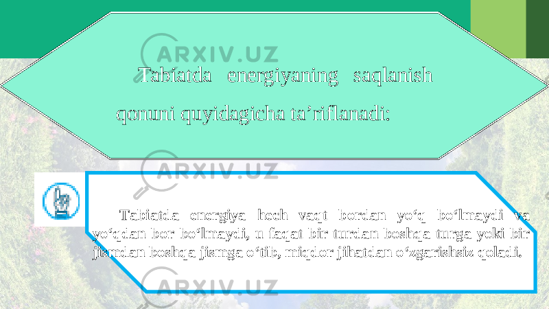Tabiatda energiyaning saqlanish qonuni quyidagicha ta’riflanadi: Tabiatda energiya hech vaqt bordan yo‘q bo‘lmaydi va yo‘qdan bor bo‘lmaydi, u faqat bir turdan boshqa turga yoki bir jismdan boshqa jismga o‘tib, miqdor jihatdan o‘zgarishsiz qoladi. 