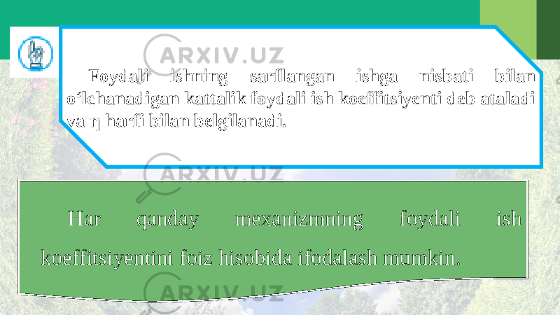 Foydali ishning sarflangan ishga nisbati bilan o‘lchanadigan kattalik foydali ish koeffitsiyenti deb ataladi va η harfi bilan belgilanadi. Har qanday mexanizmning foydali ish koeffitsiyentini foiz hisobida ifodalash mumkin. 
