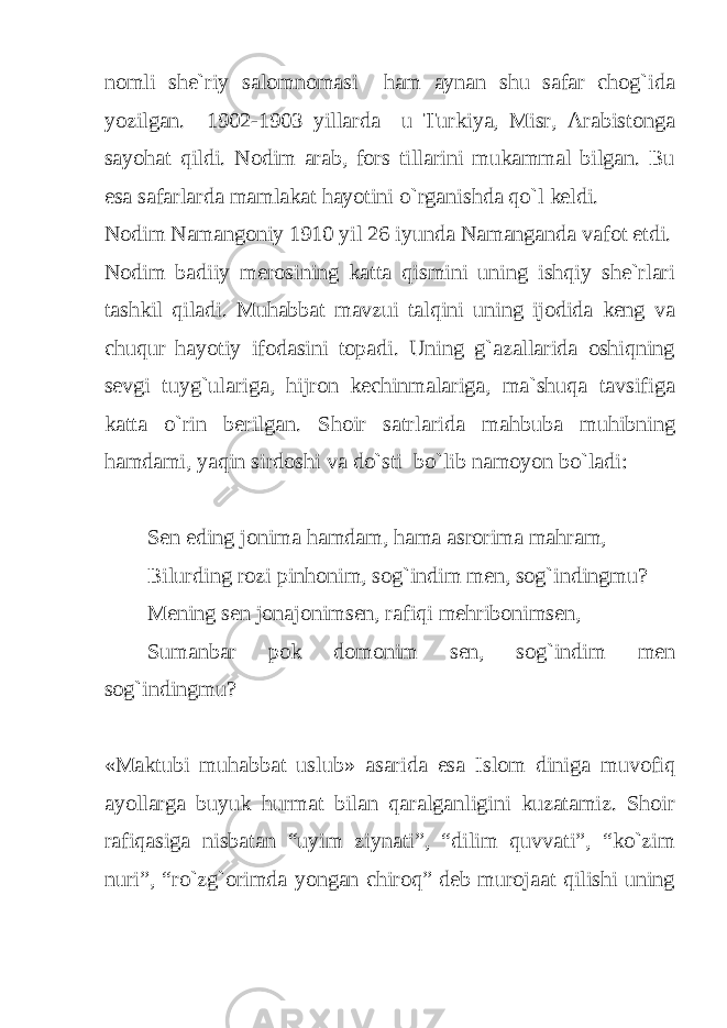 nomli she`riy salomnomasi ham aynan shu safar chog`ida yozilgan. 1902-1903 yillarda u Turkiya, Misr, Arabistonga sayohat qildi. Nodim arab, fors tillarini mukammal bilgan. Bu esa safarlarda mamlakat hayotini o`rganishda qo`l keldi. Nodim Namangoniy 1910 yil 26 iyunda Namanganda vafot etdi. Nodim badiiy merosining katta qismini uning ishqiy she`rlari tashkil qiladi. Muhabbat mavzui talqini uning ijodida keng va chuqur hayotiy ifodasini topadi. Uning g`azallarida oshiqning sevgi tuyg`ulariga, hijron kechinmalariga, ma`shuqa tavsifiga katta o`rin berilgan. Shoir satrlarida mahbuba muhibning hamdami, yaqin sirdoshi va do`sti bo`lib namoyon bo`ladi: Sen eding jonima hamdam, hama asrorima mahram, Bilurding rozi pinhonim, sog`indim men, sog`indingmu? Mening sen jonajonimsen, rafiqi mehribonimsen, Sumanbar pok domonim sen, sog`indim men sog`indingmu? «Maktubi muhabbat uslub» asarida esa Islom diniga muvofiq ayollarga buyuk hurmat bilan qaralganligini kuzatamiz. Shoir rafiqasiga nisbatan “uyim ziynati”, “dilim quvvati”, “ko`zim nuri”, “ro`zg`orimda yongan chiroq” deb murojaat qilishi uning 